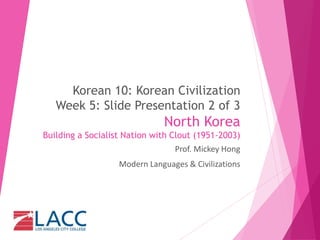 Korean 10: Korean Civilization
Week 5: Slide Presentation 2 of 3
North Korea
Building a Socialist Nation with Clout (1951-2003)
Prof. Mickey Hong
Modern Languages & Civilizations
 