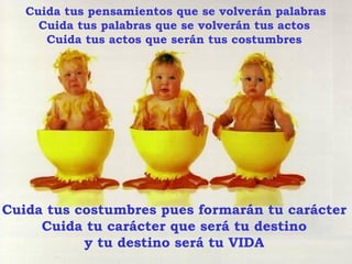 Cuida tus pensamientos que se volverán palabras Cuida tus palabras que se volverán tus actos Cuida tus actos que serán tus costumbres Cuida tus costumbres pues formarán tu carácter Cuida tu carácter que será tu destino y tu destino será tu VIDA 