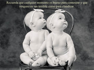 Recuerda que cualquier momento es bueno para comenzar y que ninguno es tan terrible como para claudicar. 