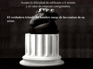 Acepta la dificultad de edificarte a ti mismo y el valor de empezar corrigiéndote. El verdadero triunfo del hombre surge de las cenizas de su error. 