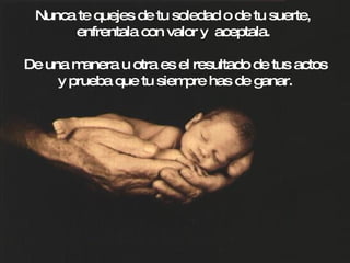 Nunca te quejes de tu soledad o de tu suerte,  enfrentala con valor y  aceptala. De una manera u otra es el resultado de tus actos y prueba que tu siempre has de ganar. 