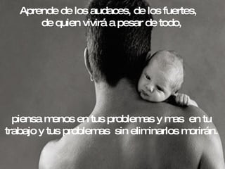 Aprende de los audaces, de los fuertes,  de quien vivirá a pesar de todo,  piensa menos en tus problemas y mas  en tu trabajo y tus problemas  sin eliminarlos morirán. 
