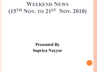 WEEKEND NEWS
(15TH NOV. TO 21ST NOV. 2010)
Presented By
Supriya Nayyar
 