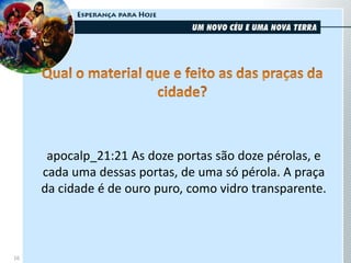 16
apocalp_21:21 As doze portas são doze pérolas, e
cada uma dessas portas, de uma só pérola. A praça
da cidade é de ouro puro, como vidro transparente.
 