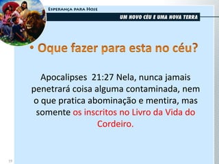 19
Apocalipses 21:27 Nela, nunca jamais
penetrará coisa alguma contaminada, nem
o que pratica abominação e mentira, mas
somente os inscritos no Livro da Vida do
Cordeiro.
 