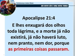 Apocalipse 21:4
E lhes enxugará dos olhos
toda lágrima, e a morte já não
existirá, já não haverá luto,
nem pranto, nem dor, porque
as primeiras coisas passaram.
7
 