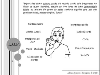 “Expressões como cultura surda ou mundo surdo são frequentes no
léxico de quem trabalha, estuda ou vive junto de uma Comunidade
Surda, ou mesmo de quem de perto conhece alguém que, por um
qualquer acaso, nasceu ou ficou Surdo.”

Surdocegueira
Líderes Surdos
Intérpretes de
L.G.P.
Vídeo - chamada
Associações de
Surdos

Identidade Surda
Surdo & surdo

CODA
Vídeo Conferência
SurdoTV

 