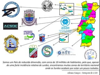 Somos um País de reduzida dimensão, com cerca de 10 milhões de habitantes, pelo que, apesar
de uma forte incidência relativa de surdez, encontramos muitas zonas do território nacional
onde os Surdos acabam por estar um pouco isolados.

 