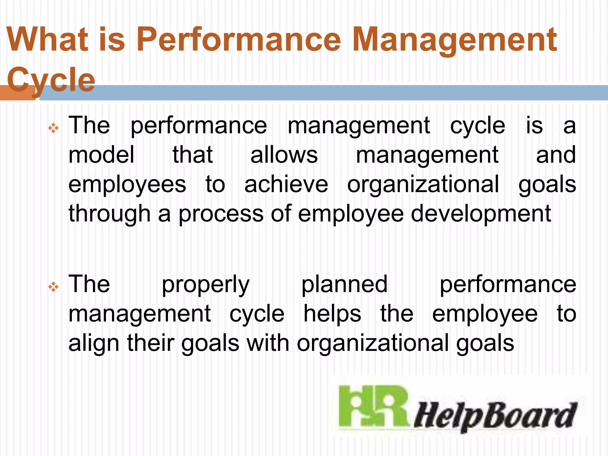 What is Performance Management
Cycle
 The performance management cycle is a
model that allows management and
employees to achieve organizational goals
through a process of employee development
 The properly planned performance
management cycle helps the employee to
align their goals with organizational goals
 