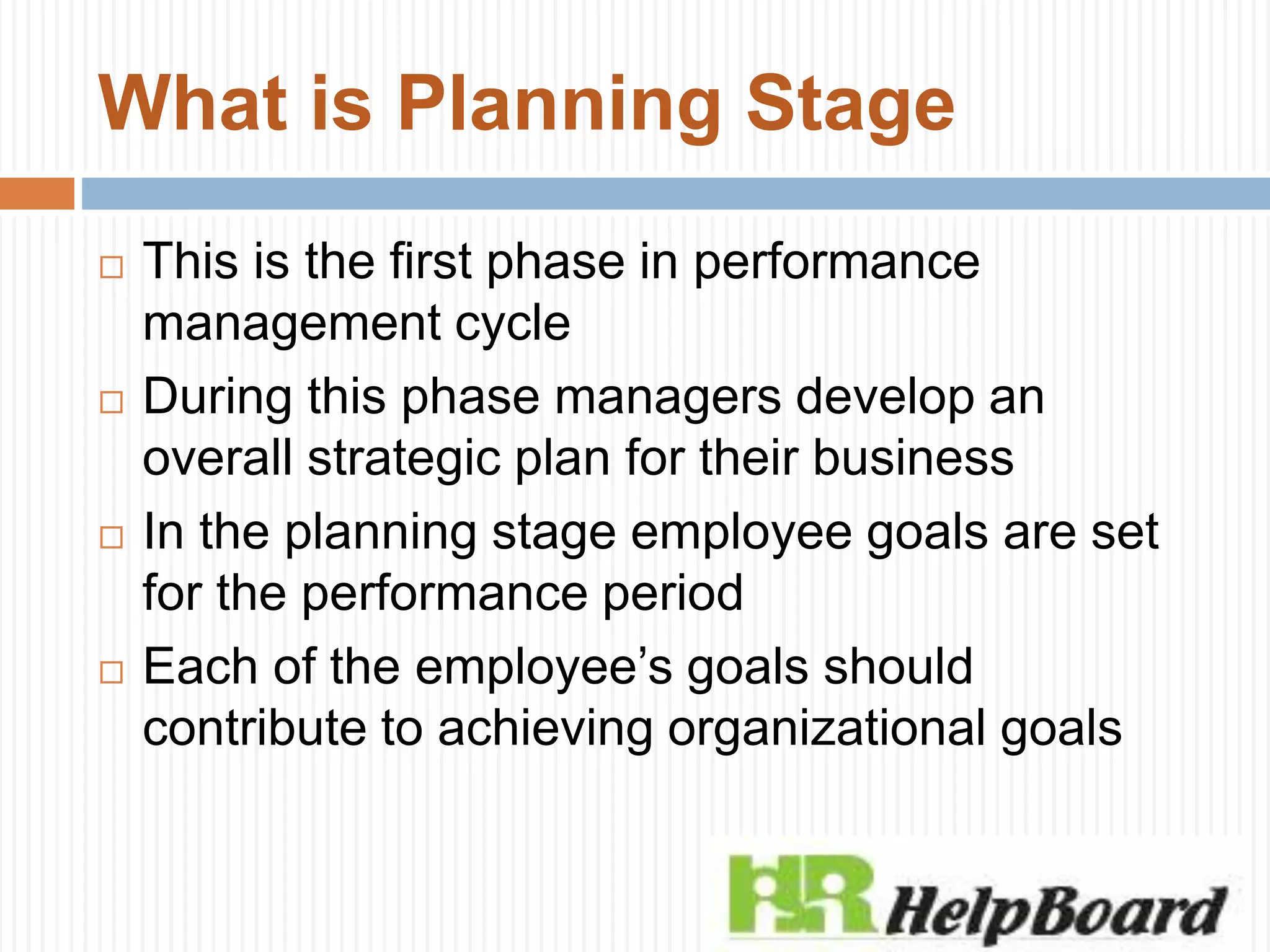 What is Planning Stage
 This is the first phase in performance
management cycle
 During this phase managers develop an
overall strategic plan for their business
 In the planning stage employee goals are set
for the performance period
 Each of the employee’s goals should
contribute to achieving organizational goals
 
