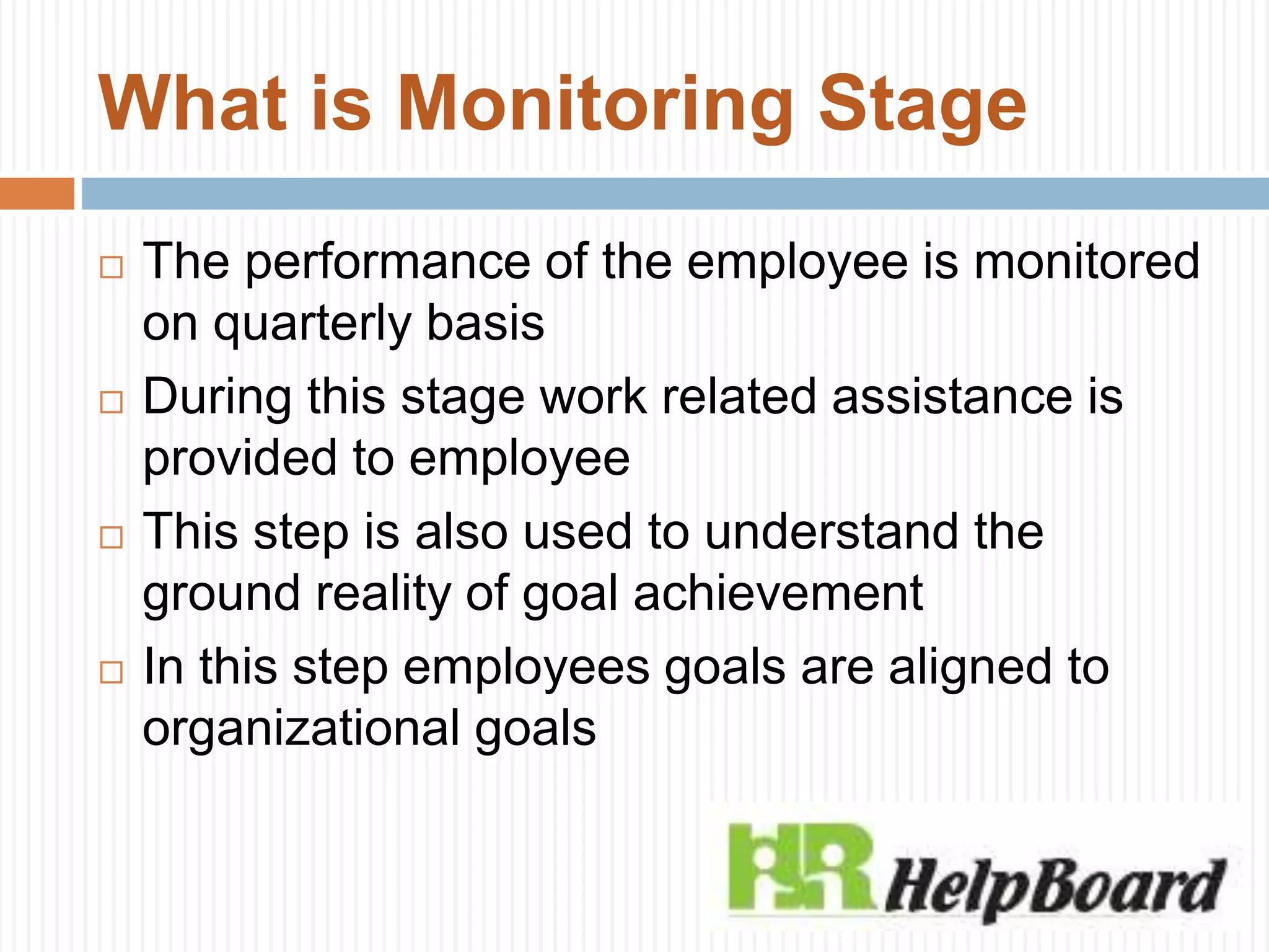 What is Monitoring Stage
 The performance of the employee is monitored
on quarterly basis
 During this stage work related assistance is
provided to employee
 This step is also used to understand the
ground reality of goal achievement
 In this step employees goals are aligned to
organizational goals
 