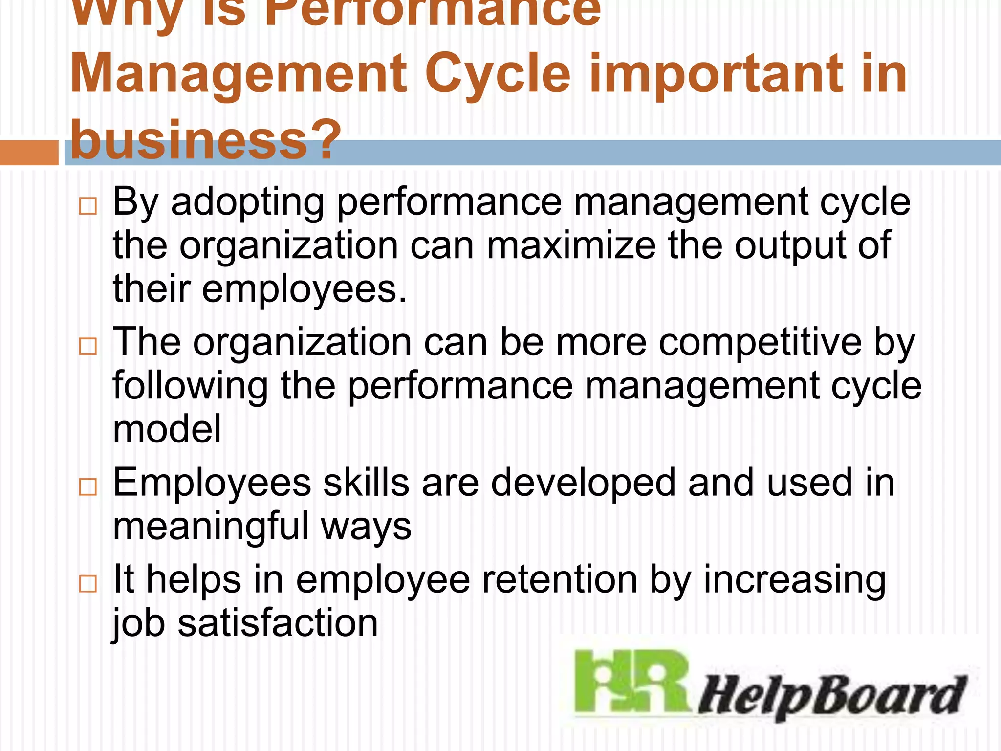 Why is Performance
Management Cycle important in
business?
 By adopting performance management cycle
the organization can maximize the output of
their employees.
 The organization can be more competitive by
following the performance management cycle
model
 Employees skills are developed and used in
meaningful ways
 It helps in employee retention by increasing
job satisfaction
 