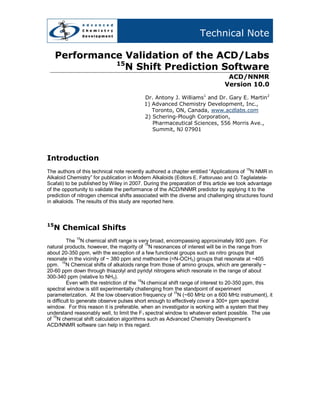 Technical Note

     Performance Validation of the ACD/Labs
               15
                 N Shift Prediction Software
                                                                              ACD/NNMR
                                                                             Version 10.0

                                          Dr. Antony J. Williams1 and Dr. Gary E. Martin2
                                          1) Advanced Chemistry Development, Inc.,
                                             Toronto, ON, Canada, www.acdlabs.com
                                          2) Schering-Plough Corporation,
                                             Pharmaceutical Sciences, 556 Morris Ave.,
                                             Summit, NJ 07901




Introduction
The authors of this technical note recently authored a chapter entitled “Applications of 15N NMR in
Alkaloid Chemistry” for publication in Modern Alkaloids (Editors E. Fattorusso and O. Taglialatela-
Scafati) to be published by Wiley in 2007. During the preparation of this article we took advantage
of the opportunity to validate the performance of the ACD/NNMR predictor by applying it to the
prediction of nitrogen chemical shifts associated with the diverse and challenging structures found
in alkaloids. The results of this study are reported here.



15
     N Chemical Shifts
            15
          The N chemical shift range is very broad, encompassing approximately 900 ppm. For
natural products, however, the majority of 15N resonances of interest will be in the range from
about 20-350 ppm, with the exception of a few functional groups such as nitro groups that
resonate in the vicinity of ~ 380 ppm and methoxime (=N-OCH3) groups that resonate at ~405
ppm. 15N Chemical shifts of alkaloids range from those of amino groups, which are generally ~
20-60 ppm down through thiazolyl and pyridyl nitrogens which resonate in the range of about
300-340 ppm (relative to NH3).
                                          15
          Even with the restriction of the N chemical shift range of interest to 20-350 ppm, this
spectral window is still experimentally challenging from the standpoint of experiment
parameterization. At the low observation frequency of 15N (~60 MHz on a 600 MHz instrument), it
is difficult to generate observe pulses short enough to effectively cover a 300+ ppm spectral
window. For this reason it is preferable, when an investigator is working with a system that they
understand reasonably well, to limit the F1 spectral window to whatever extent possible. The use
of 15N chemical shift calculation algorithms such as Advanced Chemistry Development’s
ACD/NNMR software can help in this regard.
 