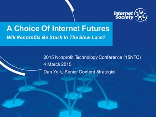 www.internetsociety.org
A Choice Of Internet Futures
Will Nonprofits Be Stuck In The Slow Lane?
2015 Nonprofit Technology Conference (15NTC)
4 March 2015
Dan York, Senior Content Strategist
 