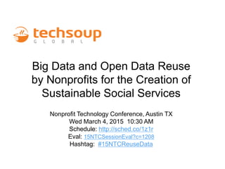 Big Data and Open Data Reuse
by Nonprofits for the Creation of
Sustainable Social Services
Nonprofit Technology Conference, Austin TX
Wed March 4, 2015 10:30 AM
Schedule: http://sched.co/1z1r
Eval: 15NTCSessionEval?c=1208
Hashtag: #15NTCReuseData
 