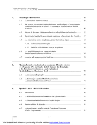 Sumário x
Estratégias de Gerenciamento de Recursos Hídricos no
Brasil: Áreas de Cooperação com o Banco Mundial
4. Bases Legal e Institucional .............................................................................................. 45
4.1. Antecedentes: um breve hitórico .......................................................................... 45
4.2. Os avanços recentes na constituição de uma base legal para o Gerenciamento
dos Recursos Hídricos no Brasil e a Coordenação Regulatória com Setores
Usuários ................................................................................................................ 47
4.3. Gestão de Recursos Hídricos nos Estados: A Fragilidade das Instituições ......... 52
4.4. Participação Social e Descentralização Incipiente: a Experiência dos Comitês .. 57
4.5. As perspectivas com a criação da Agência Nacional de Águas .......................... 64
4.5.1. Antecedentes e motivações ..................................................................... 64
4.5.2. Desafios, dificuldades e avanços do presente. ....................................... 68
4.6. As possibilidades abertas com a criação do
Fundo Setorial de Recursos Hídricos ................................................................... 69
4.7. Avanços sob uma perspectiva histórica ................................................................ 70
5. Quatro alternativas institucionais avançadas em diferentes estados e
os esforços da ANA no Paraíba do Sul: Sumário das Estratégias
e dos Princípios Econômicos e Legais Aplicados à
Gestão de Recursos Hídricos no Brasil .......................................................................... 73
5.1. Antecedentes e Inspirações ................................................................................... 73
5.2. A Formulação Geral do Modelo Nacional e as
Alternativas Institucionais em Curso .................................................................... 74
6. Questões-Chaves e Possíveis Caminhos ......................................................................... 87
6.1. Preliminares........................................................................................................... 87
6.2. A Matriz Interinstitucional da Gestão das Águas no Brasil .................................. 88
6.3. A Questão da Dominialidade dos Corpos D’água ................................................ 90
6.4. Possíveis Linha de Atuação .................................................................................. 91
6.5. Alternativas para uma Formulação Genérica de Programas
(Ações Programáticas) .......................................................................................... 91
PDF created with FinePrint pdfFactory Pro trial version http://www.fineprint.com
 
