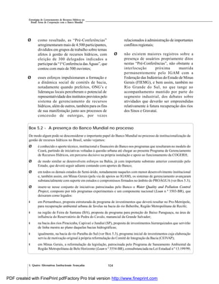 104
Estratégias de Gerenciamento de Recursos Hídricos no
Brasil: Áreas de Cooperação com o Banco Mundial
5. Quatro Alternativas Institucionais Avançadas
Ø como resultado, as “Pré-Conferências”
arregimentaram mais de 4.500 participantes,
divididos em grupos de trabalho sobre temas
afetos à gestão de recursos hídricos, com
eleição de 300 delegados indicados a
participar da “1ªConferência das Águas”, que
contou com mais de 500 ouvintes;
Ø esses esforços impulsionaram a formação e
a dinâmica social de comitês de bacia,
notadamente quando prefeitos, ONG’s e
lideranças locais perceberam o potencial de
representatividadedosinstitutos previstospelo
sistema de gerenciamento de recursos
hídricos, além de outros, tambémpara os fins
de sua manifestação junto aos processos de
concessão de outorgas, por vezes
relacionados à administração de importantes
conflitos regionais;
Ø não existem maiores registros sobre a
presença de usuários propriamente ditos
nestas “Pré-Conferências”, não obstante a
interlocução próxima mantida
permanentemente pelo IGAM com a
Federação das Indústrias do Estado de Minas
Gerais (FIEMG), e bem assim, também no
Rio Grande do Sul, no que tange ao
acompanhamento mantido por parte do
segmento industrial, dos debates sobre
atividades que deverão ser empreendidas
relativamente à futura recuperação dos rios
dos Sinos e Gravataí.
Box 5.2 - A presença do Banco Mundial no processo
De modo algum pode-se desconsiderar o importante papel do Banco Mundial no processo de institucionalização da
gestão de recursos hídricos no Brasil, senão vejamos:
Ø é conhecido o aporte técnico, institucional e financeiro do Banco nos programas que resultaramno modelo do
Ceará, partindo de iniciativas voltadas à questão urbana até chegar ao presente Programa de Gerenciamento
de Recursos Hídricos, em percurso decisivo na própria instalação e apoio ao funcionamento da COGERH;
Ø de modo similar se desenvolvem esforços na Bahia, já com importante substrato anterior construído pelo
Estado, que deverá seguir adiante contando com aportes do Banco;
Ø em todos os demais estados do Semi-árido, notadamente naqueles com menor desenvolvimento institucional
e, também assim, em Minas Gerais (pela via de apoios ao IGAM), os sistemas de gerenciamento avançaram
substancialmente com suporte em estudos e compromissos firmados no âmbito do PROÁGUA (ver Box 5.3);
Ø insere-se nesse conjunto de iniciativas patrocinadas pelo Banco o Water Quality and Pollution Control
Project, composto por três programas experimentais e um componente nacional (Loan n º 3503-BR), que
deixaram como legados:
l em Pernambuco, proposta estruturada de programa de investimentos que deverá resultar no Pro-Metrópole,
para recuperação ambiental urbana de favelas na bacia do rio Beberibe, Região Metropolitana de Recife;
l na região de Feira de Santana (BA), proposta de programa para proteção do Baixo Paraguaçu, na área de
influência do Reservatório de Pedra do Cavalo, manancial da Grande Salvador;
l na bacia dos rios Piracicaba, Capivari e Jundiaí (SP), proposta de investimentos hierarquizados que servirão
de linha mestra ao plano daquelas bacias hidrográficas;
l igualmente, na bacia do rio Paraíba do Sul (ver Box 5.3), programa inicial de investimentos cuja elaboração
serviu de motivação original à própria reformulação do Comitê de Integração da Bacia (CEIVAP);
l em Minas Gerais, a reformulação da legislação, patrocinada pelo Programa de Saneamento Ambiental da
Região Metropolitana de Belo Horizonte (Loan n º 3554-BR), consubstanciada na Lei Estadual nº 13.199/99;
PDF created with FinePrint pdfFactory Pro trial version http://www.fineprint.com
 