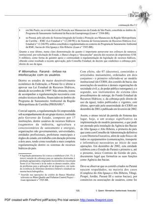 105 5. Quatro Alternativas Institucionais Avançadas
l em São Paulo, na revisão da Lei de Proteção aos Mananciais do Estado de São Paulo, concebida no âmbito do
Programa de Saneamento Ambiental da Bacia da Guarapiranga (Loan n º 3504-BR);
l no Paraná, pelo advento do Sistema Integrado de Gestão e Proteção aos Mananciais da Região Metropolitana
de Curitiba – RMC (Lei Estadual n º 12.248/98) e do Sistema de Gerenciamento de Recursos Hídricos (Lei
Estadual n º 12.246/99), ambos concebidos eregulamentados no contexto do Programade Saneamento Ambiental
da RMC, bacias do Alto Iguaçu e Alto Ribeira (Loan n º 3505-BR).
Quanto a esse último, numa clara demonstração de quanto é importante perseverar nos esforços de natureza
institucional, por solicitação do Estado, o Banco chegou a “descancelar” parcela dos recursos de empréstimo (US$
6 milhões), como forma de garantir apoio e continuidade à regulamentação da legislação de recursos hídricos,
obtendo como resultado a recente aprovação, pelo Conselho Estadual, de decreto que estabelece a cobrança pelo
direito de uso da água.
continuação Box 5.2
4ª Alternativa: Paraná - ênfase na
interlocução com os usuários
Dentre os estados de maior desenvolvimento
econômico da Federação, o Paraná foi o último a
aprovar sua Lei Estadual de Recursos Hídricos,
datada de novembro de 19999
. Não obstante, tratou
de acompanhar a regulamentação necessária com
estudos técnicos detidos, financiados no âmbito do
Programa de Saneamento Ambiental da Região
Metropolitana de Curitiba (PROSAM)10
.
Com tal suporte, a regulamentação foi empreendida
sobacompanhamento deumgrupo técnico,instituído
pelo Governo do Estado, composto por 17
instituições, dentre usuários de recursos hídricos
(segmentos da indústria, agricultura e
concessionários de saneamento e energia),
organizações não governamentais, universidades,
entidades profissionais, prefeituras municipais e
órgãos do estado, emtrabalho com duração próxima
a dois anos, tendo como resultado a mais completa
regulamentação dentre os sistemas de recursos
hídricos do país.
Com efeito, são 07 (decretos), consistidos e
articulados mutuamente, ordenados em dois
conjuntos:- o primeiro referindo-se ao modelo
institucional (do CERH; dos comitês de bacia; das
associações de usuários e demais organizações da
sociedade civil; e, do poder público outorgante); e o
segundo, aos instrumentos do sistema (dos
procedimentos de outorga; do Fundo Estadual de
Recursos Hídricos; e, da cobrança pelo direito de
uso da água), todos publicados e vigentes, este
último, aprovado pela unanimidade do CERH em
dezembro de 2001 e publicado emfevereiro de 2002.
Assim, o atraso inicial da partida do Sistema deu
lugar, hoje, a um avanço significativo na
implementação do modelo paranaense, o que pode
ser atestado pela instalação da Agência das Bacias
do Alto Iguaçu e Alto Ribeira, a primeira do país
que conta comConselhode Administraçãodefinitivo
e com Diretoria Executiva, além de sede física e de
todos os equipamentos (comunicações, transporte
e informática) necessários ao início de suas
operações. Em dezembro de 2002, esta entidade
celebrou com o Estado do Paraná o primeiro e, até
o presente, único Contrato de Gestão do país,
documento legal que formaliza as suas funções
como Agência das bacias.
Deve-se observar que os comitês criados no Paraná
nascem respaldados, na maioria dos casos
(Complexo do Alto Iguaçu e Alto Ribeira, Tibagi,
Pirapó, Jordão, Paraná III e outras bacias), por
consórcios ou associações de usuários, como foi
9
A legislação paranaense foi a única a estabelecer (Art. 53, §
único) isenção da cobrança para as captações destinadas à
produção agropecuária, originando inconsistência e incorreção
frente à Lei Nacional e às de todos os demais estados, além
de problemas para a aplicação de tal dispositivo, em razão
da existência de diferentes domínios (federal e estadual) na
mesma bacia hidrográfica.
10
Inserido nas operações de crédito do Banco Mundial,
referentes ao Water Quality and Pollution Control Project –
Loan Agreement n º 3505-BR.
PDF created with FinePrint pdfFactory Pro trial version http://www.fineprint.com
 