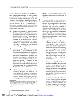 106
Estratégias de Gerenciamento de Recursos Hídricos no
Brasil: Áreas de Cooperação com o Banco Mundial
5. Quatro Alternativas Institucionais Avançadas
possível observar no Alto Iguaçu e Alto Ribeira,
onde a associação é dotada de peso relativo
ponderável11
. Esses consórcios ou associações, que
se credenciam ao papel de agências de bacias, são
instituídos como entidades de direito privado, no
formato de organizações da sociedade civil de
interesse público (OSCIPs). Tal possibilidade é
certamente conseqüência das características
peculiares ao modelo institucional paranaense que
pode ser assim sintetizado:
Ø o modelo é composto pelo Conselho Estadual
de Recursos Hídricos (CERH), comitês de
bacia e pelas chamadas “unidades executivas
descentralizadas (UED’s)”, constituídas a
partir da prévia formação de associações de
usuários de recursos hídricos e/ou de
consórcios intermunicipais de bacias
hidrográficas, com a finalidade de exercerem
funções e competências inerentes às
agências de água (ou de bacia);
Ø portanto, o que difere a alternativa
paranaense é, primeiramente, o seu
movimento institucional inverso, conferindo
aos usuários as iniciativas e o papel dinâmico
principal do sistema, ou seja, os comitês são
formados como resposta à solicitações dos
usuários, motivados pelas prerrogativas
reservadas às UED’s – enquanto de seu
domínio exclusivo (espaço de interesses
particulares) – de proporem valores de
cobrança e os seus correspondentes planos
de aplicação (os planos de bacia);
Ø sob tal perspectiva, busca-se ter como raiz e
substrato, sempre que possível, o
consorciamento de interesses dos usuários
locais socialmente identificados – municípios
e agentes, públicos ou privados - , para que
esses, em parceria consolidada no âmbito do
SEGRH, conjuguem esforços e propósitos,
numa estratégia de contratualização de
objetivos;
Ø a segunda distinção do modelo paranaense
tem a ver com nova inversão, desta vez na
estrutura vertical observada nos modelos dos
demais estados, onde todos os atores estão
presentes, com igual peso, em todas as
instâncias decisórias (Conselho, comitês e
agências). O sistema paranaense, então,
estrutura-se a partir de uma divisão horizontal
de trabalho, diferenciando composição e
encargos entre os três níveis institucionais,
cada qual com identidades e instrumentos
próprios de atuação:
l o primeiro, na ponta do Sistema, é
formado a partir do pacto e
convergência de interesses
particulares, públicos e privados, de
usuários de recursos hídricos (dentre
esses, os municípios), consubstanciada
por proposta de plano de bacia
hidrográfica, com financiamento
parcial previsto à conta da cobrança
pelo direito de uso da água:- as UED’s
(domínio dos interesses
particulares);
l o segundo, colegiado, de âmbito e
identidade regionais, com o encargo de
cotejar e convergir os interesses
particulares dos usuários frente ao
interessepúblicomais amplo, mediante
a análise e aprovação dos planos de
intervenção:- os comitês de bacia
hidrográfica (domínio comparti-
lhado); e, por fim,
l a instância mais elevada de decisão e
recurso, na qual o Governo do Estado
mantém forte posição, paritária frente
à soma dos demais integrantes, para
os fins de planejamento estratégico,
arbitramento de conflitos e condução
11
Integram a Associação: Petrobrás, Copel (concessionária de
energia), Sanepar (concessionária de saneamento),AMBEV,
Coca-Cola, Cocelpa (papel e celulose), Incopa (derivados de
soja) e Frogorífico Argus, dentre outros usuários de grande
porte.
PDF created with FinePrint pdfFactory Pro trial version http://www.fineprint.com
 