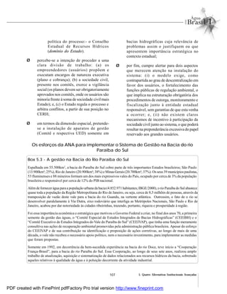 107 5. Quatro Alternativas Institucionais Avançadas
política do processo:- o Conselho
Estadual de Recursos Hídricos
(domínio do Estado).
Ø percebe-se a intenção de proceder a uma
clara divisão de trabalho: (a) os
empreendedores (usuários) propõem e
executam encargos de natureza executiva
(plano e cobrança); (b) a sociedade civil,
presente nos comitês, exerce a vigilância
social (os planos devemser obrigatoriamente
aprovados nos comitês, onde os usuários são
minoria frente à soma de sociedade civil mais
Estado); e, (c) o Estado regula o processo e
arbitra conflitos, a partir de sua posição no
CERH;
Ø em termos da dimensão espacial, pretende-
se a instalação de aparatos de gestão
(Comitê e respectiva UED) somente em
bacias hidrográficas cuja relevância de
problemas assim o justifiquem ou que
apresentem importância estratégica no
contexto estadual;
Ø por fim, cumpre alertar para dois aspectos
que merecem atenção na instalação do
sistema: (i) o modelo exige, como
contrapartida ao grau de descentralização em
favor dos usuários, o fortalecimento das
funções públicas de regulação ambiental, o
que implica na estruturação obrigatória dos
procedimentos de outorga, monitoramento e
fiscalização junto à entidade estadual
responsável, sem garantias de que esta venha
a ocorrer; e, (ii) não existem claros
mecanismos de incentivo à participação da
sociedade civil junto ao sistema, o que poderá
resultar na preponderância excessivado papel
reservado aos grandes usuários.
Os esforços da ANA para implementar o Sistema de Gestão na Bacia do rio
Paraíba do Sul
Box 5.3 - A gestão na Bacia do Rio Paraíba do Sul
Espalhada em 55.500km2
, a bacia do Paraíba do Sul cobre parte de três importantes Estados brasileiros; São Paulo
(13.900km²; 25%), Rio de Janeiro (20.900km²;38%) e Minas Gerais(20.700km²; 37%). Osseus39 municípios paulistas,
53 fluminenses e 88 mineiros formam um dos mais expressivos vales do País, ocupado por cerca de 3% da população
brasileira e responsável por cerca de 12% do PIB nacional.
Alémde fornecerágua paraa população urbana da bacia (4.852.971 habitantes;IBGE/2000),o rioParaíbado Sul abastece
quase toda a população da Região Metropolitana do Rio de Janeiro, ou seja, cerca de 8,5 milhões de pessoas, através da
transposição de vazão deste vale para a bacia do rio Guandu, na vertente atlântica. Outrossim, o fato de o rio se
desenvolver paralelamente à Via Dutra, eixo rodoviário que interliga as Metrópoles Nacionais, São Paulo e Rio de
Janeiro, acabou por dar notoriedade às cidades ribeirinhas, trazendo, portanto, riqueza e prosperidade à região.
Foi essa importância econômica e estratégica que motivou o Governo Federal a criar, no final dos anos 70, a primeira
semente da gestão das águas, o “Comitê Especial de Estudos Integrados de Bacias Hidrográficas” (CEEIBH) e o
“Comitê Executivo de Estudos Integrados do Vale do Paraíba do Sul” (CEEIVAP), que tinha uma função meramente
consultiva nas ações de recuperação ambiental promovidas pela administração pública brasileira. Apesar do esforço
do CEEIVAP e de sua contribuição na identificação e proposição de ações corretivas, ao longo de mais de uma
década, o vale não recebeu o necessário apoio político, nem o necessário investimento, para implementar as medidas
que foram propostas.
Somente em 1992, em decorrência da bem-sucedida experiência na bacia do rio Doce, teve início a “Cooperação
França-Brasil”, para a bacia do rio Paraíba do Sul. Essa Cooperação, ao longo de seus sete anos, realizou amplo
trabalho de atualização, aquisição e sistematização de dados relacionados aos recursos hídricos da bacia, sobretudo
aqueles relativos à qualidade da água e à poluição decorrente da atividade industrial.
PDF created with FinePrint pdfFactory Pro trial version http://www.fineprint.com
 