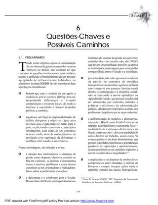111
6.1. PRELIMINARES
T
endo como objetivo apoiar a consolidação
de umsistema de gerenciamento dos recursos
hídricos no Brasil, não somente no que
concerne às questões institucionais, mas também,
quanto à definição e financiamento de um estoque
apropriado de infra-estrutura hidráulica, os
elementos de uma EGRHB devem incorporar duas
abordagens simultâneas:
Ø bottom-up, com o sentido de dar apoio a
dinâmicas pré-existentes (lifting forces),
respeitando diferenças e criando
competências e recursos locais, de modo a
motivar a sociedade e buscar respaldo
político; e, também,
Ø top-down, sem fugir às responsabilidades de
definir desígnios e objetivos (água para
diversos usos e para todos) e metas para o
país, explicitando conceitos e princípios
orientadores, com vistas ao seu consenso;
deve-se, ainda, atuar de modo pró-ativo na
resolução e/ou superação de diferenças e
conflitos entre estados e entre bacias.
Nessas abordagens, são atitudes a evitar:
Ø a adoção dos instrumentos e sistemas de
gestão como dogmas, objetivos centrais ou
fins em si mesmo:-os sistemas e instrumentos
visam a resolver problemas e esses devem
constituir-se nos orientadores e indicadores
finais sobre a proficiência das ações;
Ø a descrença e o confronto com o Estado
DemocráticodeDireito, contrapondoosnovos
institutos do sistema de gestão aos governos
estabelecidos:- os comitês não são ONG’s
que devamser aparelhadas para fins de crítica
às instituições, mas espaços para uma gestão
compartilhada entre o Estado e a sociedade;
Ø por outro lado, não cabe aprisionar o sistema
de gestão no contexto de modelos
tecnocráticos:-os comitês e agências de bacia
constituem-se em espaços institucionais
abertos à participação e à dinâmica social,
não se limitando a meros apêndices do
Aparelho de Estado, que possam (ou devam)
ser submetidos por controles, métodos e
práticas tradicionais da administração
pública, sabidamente impróprios ao trato dos
problemas complexos que se quer enfrentar;
Ø a uniformização de modelos e alternativas,
traçando o Brasil como Estado Unitário:- o
respeito ao federalismo e autonomia local –
mediada frente a interesses de terceiros e da
Nação como umtodo –, deve ser estabelecido
como diretriz de trabalho, assim como “o
avanço gradativo em áreas determinadas, que
possamconsolidarexperiênciaseaprendizados
passíveis de replicação e aprimoramento,
devemconstituir-se em caminhos legítimos a
serem reconhecidos e respaldados”1
;
Ø a duplicidade e as disputas de atribuições e
competências entre entidades e esferas de
Governo:- cumpre integrar ações sobre o
território comum das bacias hidrográficas,
6
Questões-Chaves e
Possíveis Caminhos
1
Carta de Aracajú (2001). XIV Simpósio da Associação
Brasileira de Recursos Hídricos – ABRH.
PDF created with FinePrint pdfFactory Pro trial version http://www.fineprint.com
 