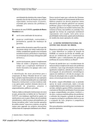 112
Estratégias de Gerenciamento de Recursos Hídricos no
Brasil: Áreas de Cooperação com o Banco Mundial
6. Questões-chaves e Possíveis Caminhos
semdistinçãodosdomíniosdoscorposd’água,
segundo uma divisão de funções que otimize
capacidades institucionais existentes,
orientada pela natureza dos problemas a
enfrentar.
No contexto de uma EGRHB, a posição do Banco
Mundial deverá:
Ø servir como catalizador de iniciativas;
Ø propiciar estabilidade, continuidade e
permanência, quando das mudanças de
governos;
Ø apoiar nichos de projetos específicos que não
encontram abrigo nas linhas tradicionais de
crédito, notadamente quando esses reclamam
assistência técnica, proficiência e experiência
na estruturação de arranjos abrangentes (full
services); e,
Ø assistir tecnicamente, apoiar e complementar
linhas de crédito e programas existentes,
sempre que a cooperação multilateral se
mostre necessária e/ou agregue valor a tais
programas.
A identificação das áreas prioritárias para a
cooperação do Banco Mundial deverá ter como
bases a própria experiência prática de suas operações
no Brasil, as variadas demandas pela sua cooperação
financeira e institucional e as áreas temáticas onde
o seu apoio pode constituir elemento decisivo de
viabilização de programas, projetos e
empreendimentos, públicos e privados.
Todavia, dadas as alterações institucionais em curso
no país, promovidas no âmbito da Lei Nacional nº
9.433/97, com mudanças significativas quanto aos
interlocutorescomos quaisoBanco deveráentabular
entendimentos, caberia avançar, principalmente, em
formas inovadoras sobre “como executar operações
de crédito externo” nesse novo contexto, ou seja, há
espaço para upgrade nos próprios mecanismos
institucionaisdecooperaçãomultilateralcomoBrasil.
Parece razoável supor que o advento dos Sistemas
Nacional e Estaduais de Gerenciamento de Recursos
Hídricos propicia (ou deveria propiciar) outras
alternativas para soluções aplicáveis aos mesmos
problemas, graças à nova lógica conceitual e legal
da gestão, que alterou seu modelo institucional, não
somente na forma, mas também, no conteúdo. Esse
upgrade nas formas de cooperação multilateral
seguramente será exigido, tanto pelas novas
possibilidadesinstitucionais,quantopelainsuficiência
do modelo das atuais operações de crédito.
6.2. A MATRIZ INTERINSTITUCIONAL DA
GESTÃO DAS ÁGUAS NO BRASIL
Dispostas as atitudes acima, a questão que se coloca
é:- como identificar os campos de atuação da
EGRHB, no contexto da divisão de trabalho que
deverá ser estabelecida, para a estruturação do
SINGRH e para o enfrentamento dos principais
problemas de recursos hídricos no Brasil?
O ponto de partida deve ser o reconhecimento da
natureza plena (complexa) de muitos dos problemas
a enfrentar, o que exige articulações institucionais
igualmente complexas, cabendo, por conseguinte, a
investigação de procedimentos metodológicos
capazes de estabelecer a divisão de encargos e de
formas de articulação entre as ações dos diferentes
atores e níveis de governo envolvidos.
De pronto, surgem dificuldades caso se pretenda
operar de modo centralizado, dada a elevada
complexidade da matriz institucional resultante:- de
um lado, múltiplos agentes (ONGs e municípios até
a inclusão do Ministério de Relações Exteriores para
as águas compartilhadas com países vizinhos); e,
de outro, a natureza multidisciplinar dos problemas
a enfrentar (da irrigação e geração de energia até
os aspectos ecológicos e problemas relativos ao uso
e ocupação do solo, próprios à competência
legislativa municipal).
Dois procedimentos metodológicos concomitantes
parecem oportunos:
PDF created with FinePrint pdfFactory Pro trial version http://www.fineprint.com
 