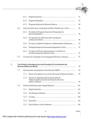 Sumárioxi
6.5.1. Programas Setoriais ................................................................................. 91
6.5.2. Programas Integrados ............................................................................... 92
6.5.3. Programas Regionais de Recursos Hídricos ............................................ 94
6.6. Áreas Prioritárias para a Cooperação do Banco Mundial com a ANA ................ 96
6.6.1. No âmbito do Programa Nacional de Despoluição de
Bacias Hidrográficas................................................................................ 96
6.6.2. Em operações de crédito para apoio a programas
em bacias prioritárias............................................................................... 96
6.6.3. No Apoio a Estados Pré-dispostos à Implementação de Reformas ......... 97
6.6.4. Na Implementação de Instrumentos Regulatórios (ANA)........................ 97
6.6.5. No Apoio à ANA para Aprimoramento e Conclusão de
seu Plano Operacional (Business Plan) ................................................... 97
6.7. Convênios de Cooperação e/ou de Integração (Parcerias e Alianças) .................. 97
7. Uma Primeira Abordagem para uma Estratégia de Gerenciamento dos
Recursos Hídricos no Brasil ............................................................................................ 99
7.1. Elementos para uma perspectiva Territorial da EGRHB....................................... 99
7.1.1. Buscar Convergência com os Eixos Nacionais de Desenvolvimento ...... 99
7.1.2. Sumário do Approach proposto para desenho do
“Mapa Geográfico Nacional da Gestão dos Recursos
Hídricos no Brasil” .................................................................................. 99
7.2. Diretrizes Preliminares para Atuação Ragional..................................................... 101
7.2.1. RegiãoAmazônica ................................................................................... 101
7.2.2. Alto-Paraguai e Pantanal ......................................................................... 102
7.2.3. Cerrados .................................................................................................. 102
7.2.4. Semi-árido................................................................................................ 103
7.2.5. Zona da Mata e Litoral Nordestino .......................................................... 104
PDF created with FinePrint pdfFactory Pro trial version http://www.fineprint.com
 