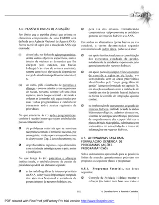 115 6. Questões-chaves e Possíveis Caminhos
6.4. POSSÍVEIS LINHAS DE ATUAÇÃO
Por óbvio que a espinha dorsal que orienta os
elementos componentes de uma EGRHB será
definida pela Agência Nacional de Águas (ANA).
Parece razoável supor que a atuação da ANA seja
ordenada:
(i) de um lado, por linhas de ação programática,
dentre outros objetivos específicos, com o
intuito de ordenar as demandas que lhe
chegam (dos estados, das bacias
hidrográficas e/ou de setores usuários),
sempre com riscos elevados de dispersão no
varejo do atendimento político incontornável;
e,
(ii) de outro, pela construção de parcerias e
alianças – com os estados e com organismos
de bacias, portanto, sempre sob uma ótica
espacial, antes do que setorial – de modo a
ordenar as demandas não equacionadas por
suas linhas programáticas e estabelecer
consensos sobre pautas regionais de
prioridades.
No que concerne às (i) ações programáticas,
também é razoável supor que sejam estabelecidas
para o enfrentamento:
Ø de problemas setoriais que se mostrem
recorrentes em todo o território nacional, por
conseguinte, tendo suporte em questões como
as dispostas no Cap. 2 deste documento; ou,
Ø de problemáticas regionais, cujas dimensões
e/ou relevância estratégica para o país, assim
o justifiquem.
No que tange às (ii) parcerias e alianças
institucionais, o estabelecimento de pautas de
prioridades poderá ser efetuado segundo:
Ø as bacias hidrográficas de interesse prioritário
da ANA, com vistas à implantação integrada
dos sistemas Nacional e estaduais de
gerenciamento de recursos hídricos; ou,
Ø pela via dos estados, formalizando
compromissos recíprocos entre as entidades
gestoras de recursos hídricos e a ANA.
Em ambas as alternativas (pelas bacias ou via
estados), a serem determinadas segundo
conveniências de ordem tática, poder-se-á atuar:
Ø em apoio institucional para a consolidação
das estruturas estaduais de gestão,
notadamente de entidades responsáveis pelo
gerenciamento dos recursos hídricos;
Ø em apoio para a instalação e funcionamento
de comitês e agências de bacia, em
consonância com as áreas prioritárias
identificadas pelo “mapa geográfico de
gestão” (conceito formulado no capítulo 7),
em atuação coordenada com a instalação de
comitês em rios de domínio federal, inclusive
na forma de comitês de integração, quando
couber;
Ø na implantação de instrumentos de gestão de
recursos hídricos, partindo de rede de dados
hidrometeorológicos, cadastros de usuários,
sistemas de outorga e de cobrança, propostas
de enquadramento dos corpos hídricos e
planos de bacia hidrográfica, culminando com
sistemática de consolidação e troca de
informações em recursos hídricos.
6.5. ALTERNATIVAS PARA UMA
FORMULAÇÃO GENÉRICA DE
PROGRAMAS (AÇÕES
PROGRAMÁTICAS)
Sob o ordenamento apresentado para as possíveis
linhas de atuação, genericamente poderiam ser
propostos os seguintes planos e programas:
6.5.1. Programas Setoriais, nas áreas
seguintes:
Ø Controle de Poluição Hídrica: manter e
reforçar (inclusive com base nos testes e
PDF created with FinePrint pdfFactory Pro trial version http://www.fineprint.com
 