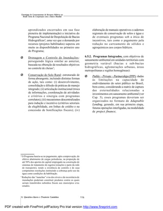 116
Estratégias de Gerenciamento de Recursos Hídricos no
Brasil: Áreas de Cooperação com o Banco Mundial
6. Questões-chaves e Possíveis Caminhos
aprendizados encerrados em sua fase
pioneira de implementação) a iniciativa do
Programa Nacional de Despoluição de Bacias
Hidrográficas4
, uma vez que a demanda por
recursos (projetos habilitados) superou em
muito as disponibilidades no primeiro ano
do Programa;
Ø Drenagem e Controle de Inundações:
perseguindo lógica similar ao anterior,
baseada na obtenção de resultados objetivos
no controle de cheias5
;
Ø Conservação do Solo Rural: estruturado de
forma abrangente, incluindo distintas formas
de ação, tais como: (i) desenvolvimento,
consolidação e difusão de práticas de manejo
integrado; (ii) articulação institucional (troca
de informações, coordenação de atividades
e critérios e sinergia com programas
correlatos);(iii) mecanismos descentralizados
para indução e incentivo (critérios setoriais
de elegibilidade, em linhas de crédito e na
concessão de bonificações fiscais); (iv)
4
O Programa baseia-se no pagamento, após comprovação, do
efetivo abatimento de cargas poluidoras, na proporção de
até 50% dos aportes de capital empregado na construção de
sistemas de tratamento de esgotos (estações e parte da rede
de transporte), tendo a existência de comitês e de suas
competentes resoluções instituindo a cobrança pelo uso da
água como condições de habilitação.
5
Reduções das “manchas” e/ou dos níveis e da recorrência de
inundações poderiam constituir produtos contra os quais
seriam transferidos subsídios fiscais aos municípios e/ou
estados.
elaboração de manuais operativos e cadernos
regionais de conservação de solos e água e
de eventuais programas sob a ótica de
incentivos, tais como o pagamento pela
redução no carreamento de sólidos e
agroquímicos aos corpos hídricos.
6.5.2. Programas Integrados, com objetivos de
saneamento ambiental em unidades territoriais com
geometria variável (bacias e sub-bacias
hidrográficas, aglomerações urbanas, áreas
metropolitanas e regiões homogêneas):
Ø Public – Private – Partnerships(PPP): dadas
às limitações na capacidade de
endividamento do setor público no Brasil,
bem como, considerando a matriz de captura
das externalidades relacionadas a
investimentos em saneamento ambiental (ver
Cap. 3), esses programas deveriam ser
organizados no formato de Adaptable
Lending, gerando, em sua primeira etapa,
futuras operações interligadas, na modalidade
de project finance;
PDF created with FinePrint pdfFactory Pro trial version http://www.fineprint.com
 