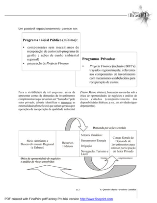 117 6. Questões-chaves e Possíveis Caminhos
Programa Inicial Público (mínimo):
• componentes sem mecanismos de
recuperação de custo (sub-programa de
gestão e ações de cunho ambiental
regional)
• preparação de Projects Finance
Programas Privados:
• Projects Finance (inclusive BOT’s)
traçados regionalmente, referentes
aos componentes de investimento
commecanismos estabelecidos para
recuperação de custos.
Para a viabilidade de tal esquema, antes de
apresentar contas de demandas de investimentos
complementares que deveriam ser “bancados” pelo
setor privado, caberia identificar e mensurar as
externalidades (benefícios) que seriam geradas por
operações de recuperação da qualidade ambiental
(Vetor Maior, abaixo), buscando ancora-las sob a
ótica de oportunidades de negócios e análise de
riscos evitados (comprometimento das
disponibilidades hídricas, p. ex., ematividades água-
dependentes).
Um possível equacionamento parece ser:
Demanda por ações setoriais
Ótica da oportunidade de negócios
e análise de riscos envolvidos
Contas complementares
Recursos
Hídricos
Contas Gerais de
Demanda de
Investimentos para
estimar participação
do Setor Privado
Meio Ambiente e
Desenvolvimento Regional
(e Urbano)
Setores Usuários:
Saneamento Energia
Irrigação
Navegação, Turismo e
Lazer
PDF created with FinePrint pdfFactory Pro trial version http://www.fineprint.com
 