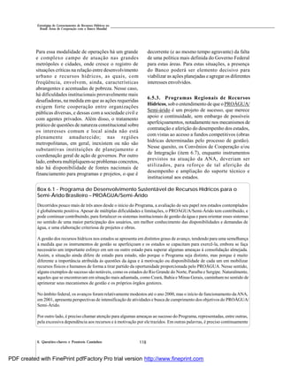 118
Estratégias de Gerenciamento de Recursos Hídricos no
Brasil: Áreas de Cooperação com o Banco Mundial
6. Questões-chaves e Possíveis Caminhos
Para essa modalidade de operações há um grande
e complexo campo de atuação nas grandes
metrópoles e cidades, onde cresce o registro de
situações críticas na relação entre desenvolvimento
urbano e recursos hídricos, as quais, com
freqüência, envolvem, ainda, características
abrangentes e acentuadas de pobreza. Nesse caso,
há dificuldades institucionais provavelmente mais
desafiadoras, na medida em que as ações requeridas
exigem forte cooperação entre organizações
públicas diversas, e dessas com a sociedade civil e
com agentes privados. Além disso, o tratamento
prático de questões de natureza constitucional sobre
os interesses comum e local ainda não está
plenamente amadurecido; nas regiões
metropolitanas, em geral, inexistem ou não são
substantivas instituições de planejamento e
coordenação geral de ação de governos. Por outro
lado, embora multipliquem-se problemas concretos,
não há disponibilidade de fontes nacionais de
financiamento para programas e projetos, o que é
decorrente (e ao mesmo tempo agravante) da falta
de uma política mais definida do Governo Federal
para estas áreas. Para estas situações, a presença
do Banco poderá ser elemento decisivo para
viabilizar as ações planejadas e agregar os diferentes
interesses envolvidos.
6.5.3. Programas Regionais de Recursos
Hídricos, sob o entendimento de que o PROÁGUA/
Semi-árido é um projeto de sucesso, que merece
apoio e continuidade, sem embargo de possíveis
aperfeiçoamentos, notadamente nos mecanismos de
contratação e aferição do desempenho dos estados,
com vistas ao acesso a fundos competitivos (obras
hídricas determinadas pelo processo de gestão).
Nesse quesito, os Convênios de Cooperação e/ou
de Integração (item 6.7), enquanto instrumentos
previstos na atuação da ANA, deveriam ser
utilizados, para reforço de tal aferição de
desempenho e ampliação do suporte técnico e
institucional aos estados.
Box 6.1 - Programa de Desenvolvimento Sustentável de Recursos Hídricos para o
Semi-Árido Brasileiro – PROÁGUA/Semi-Árido
Decorridos pouco mais de três anos desde o início do Programa, a avaliação do seu papel nos estados contemplados
é globalmente positiva. Apesar de múltiplas dificuldades e limitações, o PROÁGUA/Semi-Árido tem contribuído, e
pode continuar contribuindo, para fortalecer os sistemas institucionais de gestão da água e para orientar esses sistemas
no sentido de uma maior participação dos usuários, um melhor conhecimento das disponibilidades e demandas de
água, e uma elaboração criteriosa de projetos e obras.
A gestão dos recursos hídricos nos estados se apresenta em distintos graus de avanço, tendendo para uma semelhança
à medida que os instrumentos de gestão se aperfeiçoam e os estados se capacitam para exercê-la, embora se faça
necessário um importante esforço em um ou outro estado para superar algumas ameaças à consolidação almejada.
Assim, a situação ainda difere de estado para estado, não porque o Programa seja distinto, mas porque é muito
diferente a importância atribuída às questões da água e à motivação ou disponibilidade de cada um em mobilizar
recursos físicos e humanos de forma a tirar partido da oportunidade proporcionada pelo PROÁGUA. Nesse sentido,
alguns exemplos de sucesso são notáveis, como os estados do Rio Grande do Norte, Paraíba e Sergipe. Naturalmente,
aqueles que se encontravam em situação mais adiantada, como Ceará, Bahia e Minas Gerais, caminham no sentido de
aprimorar seus mecanismos de gestão e os próprios órgãos gestores.
No âmbito federal, os avanços foram relativamente modestos até o ano 2000, mas o início de funcionamento daANA,
em 2001, apresenta perspectivas de intensificação de atividades e busca de cumprimento dos objetivos do PROÁGUA/
Semi-Árido.
Por outro lado, é preciso chamar atenção para algumas ameaças ao sucesso do Programa, representadas, entre outras,
pela excessiva dependência aos recursos e à motivação por ele trazidos. Em outras palavras, é preciso continuamente
PDF created with FinePrint pdfFactory Pro trial version http://www.fineprint.com
 