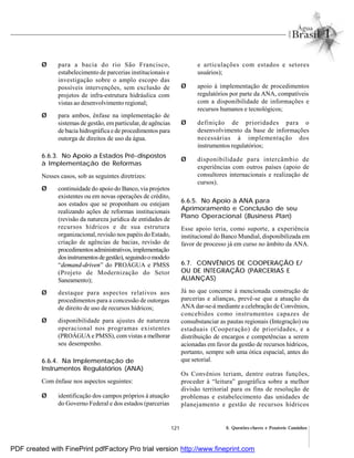 121 6. Questões-chaves e Possíveis Caminhos
Ø para a bacia do rio São Francisco,
estabelecimento de parcerias institucionais e
investigação sobre o amplo escopo das
possíveis intervenções, sem exclusão de
projetos de infra-estrutura hidráulica com
vistas ao desenvolvimento regional;
Ø para ambos, ênfase na implementação de
sistemas de gestão, em particular, de agências
de bacia hidrográfica e de procedimentos para
outorga de direitos de uso da água.
6.6.3. No Apoio a Estados Pré-dispostos
à Implementação de Reformas
Nesses casos, sob as seguintes diretrizes:
Ø continuidade do apoio do Banco, via projetos
existentes ou em novas operações de crédito,
aos estados que se proponham ou estejam
realizando ações de reformas institucionais
(revisão da natureza jurídica de entidades de
recursos hídricos e de sua estrutura
organizacional, revisão nos papéis do Estado,
criação de agências de bacias, revisão de
procedimentosadministrativos,implementação
dosinstrumentosdegestão),seguindoomodelo
“demand-driven” do PROÁGUA e PMSS
(Projeto de Modernização do Setor
Saneamento);
Ø destaque para aspectos relativos aos
procedimentos para a concessão de outorgas
de direito de uso de recursos hídricos;
Ø disponibilidade para ajustes de natureza
operacional nos programas existentes
(PROÁGUA e PMSS), comvistas a melhorar
seu desempenho.
6.6.4. Na Implementação de
Instrumentos Regulatórios (ANA)
Com ênfase nos aspectos seguintes:
Ø identificação dos campos próprios à atuação
do Governo Federal e dos estados (parcerias
e articulações com estados e setores
usuários);
Ø apoio à implementação de procedimentos
regulatórios por parte da ANA, compatíveis
com a disponibilidade de informações e
recursos humanos e tecnológicos;
Ø definição de prioridades para o
desenvolvimento da base de informações
necessárias à implementação dos
instrumentos regulatórios;
Ø disponibilidade para intercâmbio de
experiências com outros países (apoio de
consultores internacionais e realização de
cursos).
6.6.5. No Apoio à ANA para
Aprimoramento e Conclusão de seu
Plano Operacional (Business Plan)
Esse apoio teria, como suporte, a experiência
institucional do Banco Mundial, disponibilizada em
favor de processo já em curso no âmbito da ANA.
6.7. CONVÊNIOS DE COOPERAÇÃO E/
OU DE INTEGRAÇÃO (PARCERIAS E
ALIANÇAS)
Já no que concerne à mencionada construção de
parcerias e alianças, prevê-se que a atuação da
ANA dar-se-á mediante a celebração de Convênios,
concebidos como instrumentos capazes de
consubstanciar as pautas regionais (Integração) ou
estaduais (Cooperação) de prioridades, e a
distribuição de encargos e competências a serem
acionadas em favor da gestão de recursos hídricos,
portanto, sempre sob uma ótica espacial, antes do
que setorial.
Os Convênios teriam, dentre outras funções,
proceder à “leitura” geográfica sobre a melhor
divisão territorial para os fins de resolução de
problemas e estabelecimento das unidades de
planejamento e gestão de recursos hídricos
PDF created with FinePrint pdfFactory Pro trial version http://www.fineprint.com
 