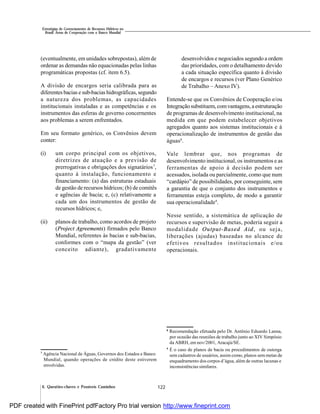 122
Estratégias de Gerenciamento de Recursos Hídricos no
Brasil: Áreas de Cooperação com o Banco Mundial
6. Questões-chaves e Possíveis Caminhos
(eventualmente, em unidades sobrepostas), além de
ordenar as demandas não equacionadas pelas linhas
programáticas propostas (cf. item 6.5).
A divisão de encargos seria calibrada para as
diferentes bacias e sub-bacias hidrográficas, segundo
a natureza dos problemas, as capacidades
institucionais instaladas e as competências e os
instrumentos das esferas de governo concernentes
aos problemas a serem enfrentados.
Em seu formato genérico, os Convênios devem
conter:
(i) um corpo principal com os objetivos,
diretrizes de atuação e a previsão de
prerrogativas e obrigações dos signatários7
,
quanto à instalação, funcionamento e
financiamento: (a) das estruturas estaduais
de gestão de recursos hídricos; (b) de comitês
e agências de bacia; e, (c) relativamente a
cada um dos instrumentos de gestão de
recursos hídricos; e,
(ii) planos de trabalho, como acordos de projeto
(Project Agreements) firmados pelo Banco
Mundial, referentes às bacias e sub-bacias,
conformes com o “mapa da gestão” (ver
conceito adiante), gradativamente
8
Recomendação efetuada pelo Dr. Antônio Eduardo Lanna,
por ocasião das reuniões de trabalho junto ao XIV Simpósio
da ABRH, em nov/2001, Aracajú/SE.
9
É o caso de planos de bacia ou procedimentos de outorga
sem cadastros de usuários, assim como, planos sem metas de
enquadramento dos corpos d’água, além de outras lacunas e
inconsistências similares.
desenvolvidos e negociados segundo a ordem
das prioridades, com o detalhamento devido
a cada situação específica quanto à divisão
de encargos e recursos (ver Plano Genérico
de Trabalho – Anexo IV).
Entende-se que os Convênios de Cooperação e/ou
Integraçãosubstituem, comvantagens,a estruturação
de programas de desenvolvimento institucional, na
medida em que podem estabelecer objetivos
agregados quanto aos sistemas institucionais e à
operacionalização de instrumentos de gestão das
águas8
.
Vale lembrar que, nos programas de
desenvolvimento institucional, os instrumentos e as
ferramentas de apoio à decisão podem ser
acessados, isolada ou parcialmente, como que num
“cardápio” de possibilidades, por conseguinte, sem
a garantia de que o conjunto dos instrumentos e
ferramentas esteja completo, de modo a garantir
sua operacionalidade9
.
Nesse sentido, a sistemática de aplicação de
recursos e supervisão de metas, poderia seguir a
modalidade Output-Based Aid, ou seja,
liberações (ajudas) baseadas no alcance de
efetivos resultados institucionais e/ou
operacionais.
7
Agência Nacional de Águas, Governos dos Estados e Banco
Mundial, quando operações de crédito deste estiverem
envolvidas.
PDF created with FinePrint pdfFactory Pro trial version http://www.fineprint.com
 