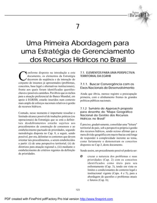 123
C
onforme disposto na introdução a este
documento, os elementos da Estratégia
decorrem da seqüência e da interação do
conjunto de insumos já apresentados (problemas,
conceitos, base legal e alternativas institucionais),
frente aos quais foram identificadas questões-
chavese possíveis caminhos. Poróbvio que os nichos
para a atuação preferencial do Banco Mundial, em
apoio à EGRHB, estarão inseridos num contexto
mais amplo de esforços nacionais relativos à gestão
de recursos hídricos.
Contudo, nesse momento é importante ressaltar o
limitado alcance possível de traduções práticas (ou
operacionais) da Estratégia que se está a definir:
tais desdobramentos estarão sujeitos aos
procedimentos de construção de consensos e ao
estabelecimento pactuado de prioridades, segundo
metodologia disposta no Cap. 8, a seguir, sendo
possível, por ora, delimitar os contornos que devem
orientar tais procedimentos, a serem estabelecidos
a partir: (i) de uma perspectiva territorial; (ii) de
diretrizes para atuação regional e, (iii) mediante o
estabelecimento de critérios regentes da definição
de prioridades.
7.1. ELEMENTOS PARA UMA PERSPECTIVA
TERRITORIAL DA EGRHB
7.1.1. Buscar Convergência com os
Eixos Nacionais de Desenvolvimento
Ainda que óbvia, merece registro a preocupação
primeira, com o alinhamento frentes às grandes
políticas públicas nacionais.
7.1.2 Sumário do Approach proposto
para desenho do "Mapa Geográfico
Nacional da Gestão dos Recursos
Hídricos no Brasil"
É preciso, gradativamente, consolidar uma "leitura"
territorial do país, sob a perspectiva própria à gestão
dos recursos hídricos, sendo ocioso afirmar que a
mera divisão geográfica emmacro-bacias está longe
de responder à complexidade inerente ao tema,
como fartamente o demonstram os conceitos
dispostos no Cap.3, deste documento.
Sendo assim, um procedimento possível poderia ser:
Ø cruzar a natureza dos problemas e suas
prioridades (Cap. 2) com os conceitos
identificados como úteis para seu
enfrentamento (Cap. 3), tendo em vista os
limites e condicionantes do contexto legal e
institucional vigente (Caps. 4 e 5), para a
abordagem de questões e problemas atuais
e futuros (Cap. 6);
7
Uma Primeira Abordagem para
uma Estratégia de Gerenciamento
dos Recursos Hídricos no Brasil
PDF created with FinePrint pdfFactory Pro trial version http://www.fineprint.com
 
