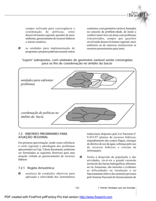 125 7. Primeira Abordagem para uma Estratégia
sempre utilizada para convergência e
coordenação de políticas, entre
desenvolvimento regional, questões de meio
ambiente, gerenciamento de recursos hídricos
e setores usuários;
Ø as unidades para implementação de
programase projetos poderiamassumiroutros
contornos, com geometria variável, baseados
no conceito de problem-sheds, de modo a
conferir maior foco em áreas com problemas
concentrados, sempre que questões
envolvendo desenvolvimento regional, meio
ambiente ou de natureza institucional se
mostrem proeminentes para tanto.
"Layers" sobrepostos, com unidades de geometria variável sendo convergidas
para os fins de coordenação no âmbito da bacia:
7.2. DIRETRIZES PRELIMINARES PARA
ATUAÇÃO REGIONAL
Em primeira aproximação, tendo como referência
o corte regional e abordagem dos problemas
apresentados no Cap. 2 deste documento, poderiam
ser formuladas as seguintes diretrizes para uma
atuação voltada ao gerenciamento de recursos
hídricos:
7.2.1. Região Amazônica:
Ø ausência de condições objetivas para
aplicação e efetividade dos instrumentos
tradicionais dispostos pela Lei Nacional nº
9.433/97 (planos de recursos hídricos;
enquadramento dos corpos d'água; outorgas
de direitos de uso da água; cobrança pelo uso
de recursos hídricos e sistema de
informação);
Ø frente à dispersão da população e das
atividades, vis-à-vis a grande extensão
territorial das bacias hidrográficas afluentes
ao rio Amazonas, são inerentes e evidentes
as dificuldades na instalação e no
funcionamento efetivo dos institutos previstos
pelo Sistema Nacional de Gerenciamento de
unidades para enfrentar
problemas
coordenação de políticas no
âmbito da bacia
PDF created with FinePrint pdfFactory Pro trial version http://www.fineprint.com
 