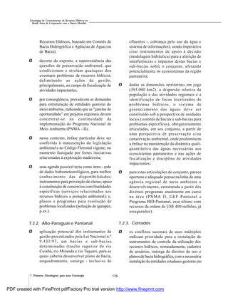 126
Estratégias de Gerenciamento de Recursos Hídricos no
Brasil: Áreas de Cooperação com o Banco Mundial
7. Primeira Abordagem para uma Estratégia
Recursos Hídricos, baseado em Comitês de
Bacia Hidrográfica e Agências de Água (ou
de Bacia);
Ø decorre do exposto, a superveniência das
questões de preservação ambiental, que
condicionam e atrelam quaisquer dos
eventuais problemas de recursos hídricos,
delimitando as ações de gestão,
principalmente, ao campo da fiscalização de
atividades impactantes;
Ø por conseqüência, prevalecem as demandas
para estruturação de entidades gestoras do
meio ambiente, indicando que as "janelas de
oportunidade" em projetos regionais devem
concentrar-se na continuidade da
implementação do Programa Nacional de
Meio Ambiente (PNMA - II);
Ø nesse contexto, ênfase particular deve ser
conferida à manutenção da legislação
ambiental e ao Código Florestal vigente, no
momento fustigado por fortes iniciativas
relacionadas à exploração madeireira;
Ø uma agenda possível teria como itens:- rede
de dados hidrometeorológicos, para melhor
conhecimento das disponibilidades;
instrumentos para prevenção de cheias; apoio
à constituição de consórcios com finalidades
específicas (serviços relacionados aos
recursos hídricos e proteção ambiental); e,
planos e programas para resolução de
problemas localizados (poluição de igarapés,
p.ex.).
7.2.2. Alto-Paraguai e Pantanal
Ø aplicação potencial dos instrumentos de
gestão preconizados pela Lei Nacional n.º
9.433/97, em bacias e sub-bacias
determinadas (trecho superior do rio
Cuiabá, rio Miranda e rio Taquari, para as
quais caberia desenvolver plano de bacia,
enquadramento, outorga - inclusive de
efluentes -, cobrança pelo uso da água e
sistema de informações), sendo imperativo
criar instrumentos de apoio à decisão
(modelagem hidráulica) para a aferição de
interferências e impactos destas bacias e
sub-bacias sobre o conjunto, afetando
potencialmente os ecossistemas da região
pantaneira;
Ø dadas as dimensões territoriais em jogo
(393.000 km2), a dispersão relativa da
população e das atividades regionais e a
identificação de focos localizados de
problemas hídricos, o sistema de
gerenciamento das águas deve ser
constituído sob a perspectiva de unidades
locais (comitês de bacias e sub-bacias para
problemas específicos), obrigatoriamente
articuladas, em seu conjunto, a partir de
uma perspectiva de preservação e/ou
conservação ambiental, onde predominem
a ênfase na manutenção da dinâmica quali-
quantitativa das águas necessárias aos
ecossistemas pantaneiros e nas ações de
fiscalização e disciplina de atividades
impactantes;
Ø para estas articulações do conjunto, parece
oportuno e adequado pensar na linha de uma
agência regional de meio ambiente e
desenvolvimento, estruturada a partir dos
diversos programas atualmente em curso
na área (PNMA II, GEF Pantanal e
Programa BID-Pantanal, esse último com
recursos da ordem de US$ 400 milhões, já
assegurados).
7.2.3. Cerrados
Ø os conflitos sazonais de usos múltiplos
indicam prioridade para a instalação de
instrumentos de controle da utilização dos
recursos hídricos, nomeadamente, cadastro
de usuários, outorga de direitos de uso e
planos de bacia hidrográfica,coma necessária
instalação de entidades estaduais gestoras em
PDF created with FinePrint pdfFactory Pro trial version http://www.fineprint.com
 