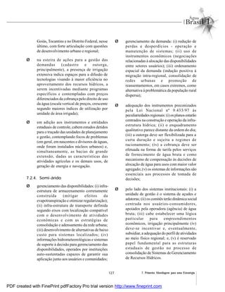 127 7. Primeira Abordagem para uma Estratégia
Goiás, Tocantins e no Distrito Federal, nesse
último, com forte articulação com questões
de desenvolvimento urbano e regional;
Ø na esteira de ações para a gestão das
demandas (cadastro e outorga,
principalmente), a presença de irrigação
extensiva indica espaços para a difusão de
tecnologias visando à maior eficiência no
aproveitamento dos recursos hídricos, a
serem incentivadas mediante programas
específicos e contempladas com preços
diferenciados da cobrança pelo direito de uso
da água (escala vertical de preços, crescente
segundo maiores índices de utilização por
unidade de área irrigada);
Ø em adição aos instrumentos e entidades
estaduais de controle, cabem estudos detidos
para o traçado das unidades de planejamento
e gestão, contemplando focos de problemas
(em geral, em nascentes e divisores de águas,
onde foram instalados núcleos urbanos) e,
simultaneamente, as bacias de grande
extensão, dadas as características das
atividades agrícolas e os demais usos, de
geração de energia e navegação.
7.2.4. Semi-árido
Ø gerenciamento das disponibilidades: (i) infra-
estrutura de armazenamento corretamente
construída (mitigar efeitos da
evapotranspiração e otimizar regularização);
(ii) infra-estrutura de transporte definida
segundo eixos com localização compatível
com o desenvolvimento de atividades
econômicas e com as estratégias de
consolidação e adensamento da rede urbana;
(iii) desenvolvimento de alternativas de baixo
custo para sistemas localizados; (iv)
informações hidrometeorológicas e sistemas
de suporte à decisão para gerenciamento das
disponibilidades, operados por instituições
auto-sustentadas capazes de garantir sua
aplicação junto aos usuários e comunidades;
Ø gerenciamento da demanda: (i) redução de
perdas e desperdícios - operação e
manutenção de sistemas; (ii) uso de
instrumentos econômicos (negociações
relacionadas à alocação das disponibilidades
entre setores usuários); (iii) ordenamento
espacial da demanda (indução positiva à
migração intra-regional, consolidação de
redes urbanas e promoção de
reassentamentos, em casos extremos, como
alternativa à problemática da população rural
dispersa);
Ø adequação dos instrumentos preconizados
pela Lei Nacional nº 9.433/97 às
peculiariedadesregionais:(i) osplanosestarão
centrados na construção e operação da infra-
estrutura hídrica; (ii) o enquadramento
qualitativo parece distante da ordem do dia;
(iii) a outorga deve ser flexibilizada para a
curta duração e sujeita a regimes de
racionamento; (iv) a cobrança deve ser
efetuada na forma de tarifa pelos serviços
de fornecimento de água bruta e como
mecanismo de compensação às decisões de
alocação de água para usos com maior valor
agregado; (v) os sistemas de informações são
essenciais aos processos de tomada de
decisões;
Ø pelo lado dos sistemas institucionais: (i) a
unidade de gestão é o sistema de açudes e
adutoras; (ii) os comitês terão dinâmica social
centrada nos usuários-consumidores,
apoiados pela operadora (agência) de água
bruta; (iii) cabe estabelecer uma lógica
particular para empreendimentos
econômicos, irrigação principalmente (iv)
deve-se incentivar e, eventualmente,
subsidiar, a adequação do perfil de atividades
ao meio físico regional; e, (v) é reservado
papel fundamental para as estruturas
estaduais de gestão no processo de
consolidação de Sistemas de Gerenciamento
de Recursos Hídricos.
PDF created with FinePrint pdfFactory Pro trial version http://www.fineprint.com
 