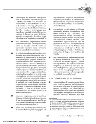 129 7. Primeira Abordagem para uma Estratégia
Ø a abordagem dos problemas tanto poderá
advir de movimentos top-down (atuação via
CEIVAP, motivado pelo Programa de
Investimentos na Bacia do Paraíba do Sul, p.
ex.), quanto botton-up (Programa de
Saneamento da Região Metropolitana de
Curitiba - bacia do Alto Iguaçu, que
engendrou a legislação estadual de recursos
hídricos do Paraná), a serem definidos
segundo conveniências de ordem tática
(identificação de "janelas de oportunidade");
Ø dada a recorrência de problemas comuns
(tratamento de esgotos e drenagem urbana),
linhas de atuação setorial podem ser
importantes para fazer frente e ordenar a
elevada demanda de investimentos;
Ø de modo similar à Zona da Mata e Litoral do
Nordeste, aplicam-se às diretrizes sobre o
imperativo de implementação de programas
de ação integrada (esgotos domésticos,
efluentes industriais, lixo, drenagem e infra-
estrutura urbana, inclusive habitação e
reassentamentos), notadamente em áreas de
proteção a mananciais que, por tal destinação,
acabam depreciadas para fins imobiliários e
sensíveis a invasões e ocupações irregulares,
sendo igualmente aplicáveis os critérios de
priorização de investimentos, tendo como
base: (i) impactos ambientais urbanos,
mensurados através de melhoria nos padrões
de qualidade hídrica; (ii) dimensão (relações
custo/benefício) e distribuição social dos
benefícios econômicos associados a tais
melhorias; e, (iii) factibilidade de sua
implementação, em termos gerenciais e
político-administrativos;
Ø para esses programas, deve ser conferida
ênfase particular à práticas de gerenciamento
de sua implementação (como fazer?), por
vezes mais complexa do que a sua concepção,
propriamente dita (o que fazer?);
Ø nessas áreas, a cobrança pelo direito de uso
de recursos hídricos ganha espaço para ser
implementada enquanto instrumento
econômico para a captura de externalidades
(benefícios) que escapam dos mecanismos
tradicionais de recuperação de custo (tarifas,
essencialmente);
Ø em razão da prevalência de problemas
relacionados ao uso e à ocupação do solo
(superveniência de questões de
desenvolvimento urbano e regional), os
sistemas de gestão de recursos hídricos devem
ser articulados a outros sistemas, com
instrumentos especializados no trato de
problemas de uso do solo, a exemplo daqueles
constituídos pela Lei de Proteção aos
Mananciais do Estado de São Paulo e do
Sistema Integrado de Gestão e Proteção aos
Mananciais da Região Metropolitana de
Curitiba;
Ø essa complementação implica na articulação
de planos temáticos referentes a: (i)
diretrizes de âmbito regional (planos
metropolitanos de desenvolvimento
integrado); (ii) planos de bacia e/ou sub-
bacias hidrográficas; e, (iii) a planos locais
(micro-bacias e/ou agregação destas) para
ordenamento do uso do solo e recuperação
de qualidade ambiental urbana2
.
7.2.7. Zona Costeira do Sul e Sudeste:
Ø as especificidades de ocupação sazonal destas
áreas costeiras apontam, preliminarmente,
para a conveniência de serem constituídos
comitês e conselhos com a finalidade de
disciplinar e fiscalizar o uso e a ocupação do
solo, seja para fins de preservação do próprio
potencial turístico e ambiental, seja para
2
Na França, a nova Lei da Água (93), obriga à elaboração dos
SDAGE (“Schemas Directeurs d’Amenagement et Gestion
de l’Eau”) e dos SAGE (“Schemas d’Amenagement et Gestion
de l’Eau”), revendo, também, o papel das Agências de Bacia,
de modo a abrir espaço para a criação de “Associações Locais
da Água”, que têm por objetivo convergir interesses em torno
de sistemas hídricos específicos.
PDF created with FinePrint pdfFactory Pro trial version http://www.fineprint.com
 