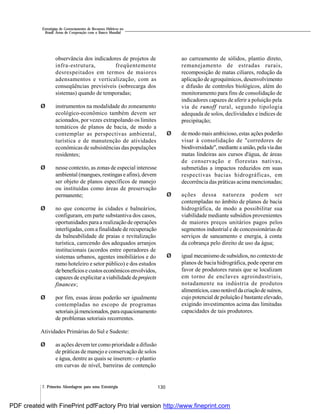 130
Estratégias de Gerenciamento de Recursos Hídricos no
Brasil: Áreas de Cooperação com o Banco Mundial
7. Primeira Abordagem para uma Estratégia
observância dos indicadores de projetos de
infra-estrutura, freqüentemente
desrespeitados em termos de maiores
adensamentos e verticalização, com as
conseqüências previsíveis (sobrecarga dos
sistemas) quando de temporadas;
Ø instrumentos na modalidade do zoneamento
ecológico-econômico também devem ser
acionados, por vezes extrapolando os limites
temáticos de planos de bacia, de modo a
contemplar as perspectivas ambiental,
turística e de manutenção de atividades
econômicas de subsistências das populações
residentes;
Ø nesse contexto, as zonas de especial interesse
ambiental (mangues,restingas e afins),devem
ser objeto de planos específicos de manejo
ou instituídas como áreas de preservação
permanente;
Ø no que concerne às cidades e balneários,
configuram, em parte substantiva dos casos,
oportunidades para a realização de operações
interligadas, com a finalidade de recuperação
da balneabilidade de praias e revitalização
turística, carecendo dos adequados arranjos
institucionais (acordos entre operadores de
sistemas urbanos, agentes imobiliários e do
ramo hoteleiro e setor público) e dos estudos
debenefíciose custoseconômicosenvolvidos,
capazes de explicitar a viabilidade deprojects
finances;
Ø por fim, essas áreas poderão ser igualmente
contempladas no escopo de programas
setoriaisjámencionados,paraequacionamento
de problemas setoriais recorrentes.
Atividades Primárias do Sul e Sudeste:
Ø as ações devemter como prioridade a difusão
de práticas de manejo e conservação de solos
e água, dentre as quais se inserem:- o plantio
em curvas de nível, barreiras de contenção
ao carreamento de sólidos, plantio direto,
remanejamento de estradas rurais,
recomposição de matas ciliares, redução da
aplicação de agroquímicos, desenvolvimento
e difusão de controles biológicos, além do
monitoramento para fins de consolidação de
indicadores capazes de aferir a poluição pela
via de runoff rural, segundo tipologia
adequada de solos, declividades e índices de
precipitação;
Ø de modo mais ambicioso, estas ações poderão
visar à consolidação de "corredores de
biodiversidade",mediante aunião,pela viadas
matas lindeiras aos cursos d'água, de áreas
de conservação e florestas nativas,
submetidas a impactos reduzidos em suas
respectivas bacias hidrográficas, em
decorrência das práticas acima mencionadas;
Ø ações dessa natureza podem ser
contempladas no âmbito de planos de bacia
hidrográfica, de modo a possibilitar sua
viabilidade mediante subsídios provenientes
de maiores preços unitários pagos pelos
segmentos industrial e de concessionárias de
serviços de saneamento e energia, à conta
da cobrança pelo direito de uso da água;
Ø igual mecanismo de subsídios, no contexto de
planos de bacia hidrográfica, pode operar em
favor de produtores rurais que se localizam
em torno de enclaves agroindustriais,
notadamente na indústria de produtos
alimentícios,casonotáveldacriaçãodesuínos,
cujo potencial de poluição é bastante elevado,
exigindo investimentos acima das limitadas
capacidades de tais produtores.
PDF created with FinePrint pdfFactory Pro trial version http://www.fineprint.com
 