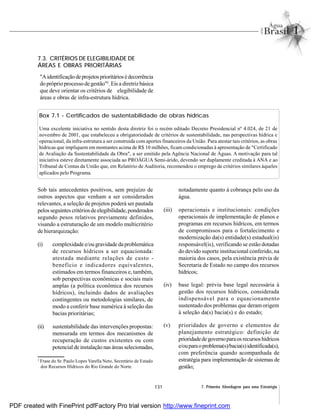 131 7. Primeira Abordagem para uma Estratégia
3
Frase do Sr. Paulo Lopes Varella Neto, Secretário de Estado
dos Recursos Hídricos do Rio Grande do Norte.
Box 7.1 - Certificados de sustentabilidade de obras hídricas
Uma excelente iniciativa no sentido desta diretriz foi o recém editado Decreto Presidencial nº 4.024, de 21 de
novembro de 2001, que estabeleceu a obrigatoriedade de critérios de sustentabilidade, nas perspectivas hídrica e
operacional, da infra-estrutura a ser construída com aportes financeiros da União. Para atestar tais critérios, as obras
hídricas que impliquem em montantes acima de R$ 10 milhões, ficam condicionadas à apresentação de "Certificado
de Avaliação da Sustentabilidade da Obra", a ser emitido pela Agência Nacional de Águas. A motivação para tal
iniciativa esteve diretamente associada ao PROÁGUA Semi-árido, devendo ser duplamente creditada à ANA e ao
Tribunal de Contas da União que, em Relatório de Auditoria, recomendou o emprego de critérios similares àqueles
aplicados pelo Programa.
Sob tais antecedentes positivos, sem prejuízo de
outros aspectos que venham a ser considerados
relevantes, a seleção de projetos poderá ser pautada
pelosseguintes critérios deelegibilidade,ponderados
segundo pesos relativos previamente definidos,
visando a estruturação de um modelo multicritério
de hierarquização:
(i) complexidade e/ou gravidade da problemática
de recursos hídricos a ser equacionada:
atestada mediante relações de custo -
benefício e indicadores equivalentes,
estimados em termos financeiros e, também,
sob perspectivas econômicas e sociais mais
amplas (a política econômica dos recursos
hídricos), incluindo dados de avaliações
contingentes ou metodologias similares, de
modo a conferir base numérica à seleção das
bacias prioritárias;
(ii) sustentabilidade das intervenções propostas:
mensurada em termos dos mecanismos de
recuperação de custos existentes ou com
potencial de instalação nas áreas selecionadas,
notadamente quanto à cobrança pelo uso da
água.
(iii) operacionais e institucionais: condições
operacionais de implementação de planos e
programas em recursos hídricos, em termos
de compromissos para o fortalecimento e
modernização da(s) entidade(s) estadual(is)
responsável(is), verificando se estão dotadas
do devido suporte institucional conferido, na
maioria dos casos, pela existência prévia de
Secretaria de Estado no campo dos recursos
hídricos;
(iv) base legal: prévia base legal necessária à
gestão dos recursos hídricos, considerada
indispensável para o equacionamento
sustentado dos problemas que deram origem
à seleção da(s) bacia(s) e do estado;
(v) prioridades de governo e elementos de
planejamento estratégico: definição de
prioridadedegovernoparaos recursoshídricos
e/ouparaoproblema(s)/bacia(s)identificada(s),
com preferência quando acompanhada de
estratégia para implementação de sistemas de
gestão;
7.3. CRITÉRIOS DE ELEGIBILIDADE DE
ÁREAS E OBRAS PRIORITÁRIAS
"Aidentificaçãodeprojetosprioritáriosédecorrência
do próprioprocesso de gestão"3
. Eis a diretrizbásica
que deve orientar os critérios de elegibilidade de
áreas e obras de infra-estrutura hídrica.
PDF created with FinePrint pdfFactory Pro trial version http://www.fineprint.com
 