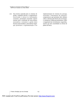 132
Estratégias de Gerenciamento de Recursos Hídricos no
Brasil: Áreas de Cooperação com o Banco Mundial
7. Primeira Abordagem para uma Estratégia
(vi) base técnica esperada para os sistemas de
gestão: condições prévias e compromissos
envolvendo o acesso às informações
existentes, permitindo consolidar suporte
mínimo para a definição de intervenções
necessárias e estruturar a gestão na(s)
bacia(s) selecionada(s); antecedentes legais
que permitam a regulamentação e/ou
implementação de sistemas de outorga,
incluindo o lançamento de efluentes;
compromissos que permitam abrir debates
sobre a cobrança pelo direito de uso da água;
e, estimativas, ainda que preliminares, sobre
a magnitude dos investimentos requeridos,
mesmo que não consolidados na forma de
planos de bacia.
PDF created with FinePrint pdfFactory Pro trial version http://www.fineprint.com
 