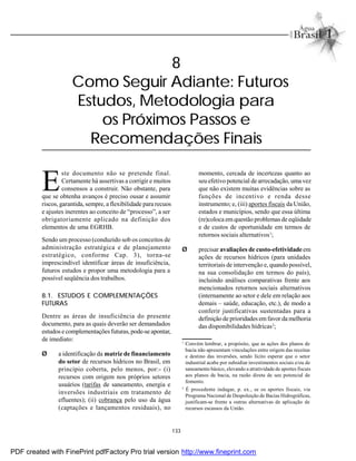 133
8
Como Seguir Adiante: Futuros
Estudos, Metodologia para
os Próximos Passos e
Recomendações Finais
E
ste documento não se pretende final.
Certamente há assertivas a corrigir e muitos
consensos a construir. Não obstante, para
que se obtenha avanços é preciso ousar e assumir
riscos, garantida, sempre, a flexibilidade para recuos
e ajustes inerentes ao conceito de “processo”, a ser
obrigatoriamente aplicado na definição dos
elementos de uma EGRHB.
Sendo um processo (conduzido sob os conceitos de
administração estratégica e de planejamento
estratégico, conforme Cap. 3), torna-se
imprescindível identificar áreas de insuficiência,
futuros estudos e propor uma metodologia para a
possível seqüência dos trabalhos.
8.1. ESTUDOS E COMPLEMENTAÇÕES
FUTURAS
Dentre as áreas de insuficiência do presente
documento, para as quais deverão ser demandados
estudos e complementações futuras,pode-se apontar,
de imediato:
Ø a identificação da matriz de financiamento
do setor de recursos hídricos no Brasil, em
princípio coberta, pelo menos, por:- (i)
recursos com origem nos próprios setores
usuários (tarifas de saneamento, energia e
inversões industriais em tratamento de
efluentes); (ii) cobrança pelo uso da água
(captações e lançamentos residuais), no
momento, cercada de incertezas quanto ao
seu efetivo potencial de arrecadação, umavez
que não existem muitas evidências sobre as
funções de incentivo e renda desse
instrumento; e, (iii) aportes fiscais da União,
estados e municípios, sendo que essa última
(re)coloca em questão problemas de eqüidade
e de custos de oportunidade em termos de
retornos sociais alternativos1
;
Ø precisar avaliações de custo-efetividadeem
ações de recursos hídricos (para unidades
territoriais de intervenção e, quando possível,
na sua consolidação em termos do país),
incluindo análises comparativas frente aos
mencionados retornos sociais alternativos
(internamente ao setor e dele em relação aos
demais – saúde, educação, etc.), de modo a
conferir justificativas sustentadas para a
definiçãode prioridades emfavor da melhoria
das disponibilidades hídricas2
;
1
Convém lembrar, a propósito, que as ações dos planos de
bacia não apresentam vinculações entre origem das receitas
e destino das inversões, sendo lícito esperar que o setor
industrial acabe por subsidiar investimentos sociais e/ou de
saneamento básico, elevando a atratividade de aportes fiscais
aos planos de bacia, na razão direta de seu potencial de
fomento.
2
É procedente indagar, p. ex., se os aportes fiscais, via
Programa Nacional de Despoluição de Bacias Hidrográficas,
justificam-se frente a outras alternativas de aplicação de
recursos escassos da União.
PDF created with FinePrint pdfFactory Pro trial version http://www.fineprint.com
 