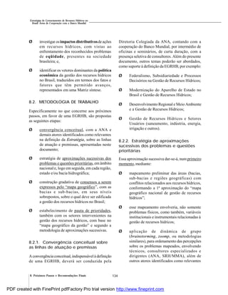 134
Estratégias de Gerenciamento de Recursos Hídricos no
Brasil: Áreas de Cooperação com o Banco Mundial
8. Próximos Passos e Recomendações Finais
Ø investigar osimpactos distributivosde ações
em recursos hídricos, com vistas ao
enfrentamento dos reconhecidos problemas
de eqüidade, presentes na sociedade
brasileira; e,
Ø identificar os vetores dominantes da política
econômica da gestão dos recursos hídricos
no Brasil, traduzidos em termos dos fatos e
fatores que têm permitido avanços,
representados em uma Matriz síntese.
8.2. METODOLOGIA DE TRABALHO
Especificamente no que concerne aos próximos
passos, em favor de uma EGRHB, são propostas
as seguintes etapas:
Ø convergência conceitual, com a ANA e
demais atores identificados como relevantes
na definição da Estratégia, sobre as linhas
de atuação e premissas, apresentadas neste
documento;
Ø estratégia de aproximações sucessivas dos
problemas e questões prioritárias, em âmbito
nacional e, logo em seguida, em cada região,
estado e/ou bacia hidrográfica;
Ø construção gradativa de consensos a serem
expressos pelo “mapa geográfico”, com as
bacias e sub-bacias, em seus níveis
sobrepostos, sobre o qual deve ser edificada
a gestão dos recursos hídricos no Brasil;
Ø estabelecimento de pauta de prioridades,
também com os setores intervenientes na
gestão dos recursos hídricos, com base no
“mapa geográfico da gestão” e segundo a
metodologia de aproximações sucessivas.
8.2.1. Convergência conceitual sobre
as linhas de atuação e premissas
Aconvergência conceitual, indispensávelà definição
de uma EGRHB, deverá ser conduzida pela
Diretoria Colegiada da ANA, contando com a
cooperação do Banco Mundial, por intermédio de
oficinas e seminários, de curta duração, com a
presença seletiva de consultores. Além do presente
documento, outros temas poderão ser abordados,
como suporte à definição da EGRHB, por exemplo:
Ø Federalismo, Subsidiariedade e Processos
Decisórios na Gestão de Recursos Hídricos;
Ø Modernização do Aparelho de Estado no
Brasil e Gestão de Recursos Hídricos;
Ø Desenvolvimento Regional e Meio Ambiente
e a Gestão de Recursos Hídricos;
Ø Gestão de Recursos Hídricos e Setores
Usuários (saneamento, indústria, energia,
irrigação e outros).
8.2.2. Estratégia de aproximações
sucessivas dos problemas e questões
prioritárias
Essa aproximação sucessiva dar-se-á, num primeiro
momento, mediante:
Ø mapeamento preliminar das áreas (bacias,
sub-bacias e regiões geográficas) com
conflitos relacionados aos recursos hídricos,
conformando a 1ª aproximação do “mapa
geográfico nacional de gestão de recursos
hídricos”;
Ø esse mapeamento envolveria, não somente
problemas físicos, como também, variáveis
institucionais e instrumentais relacionadas à
gestão de recursos hídricos;
Ø aplicação de dinâmica de grupo
(brainstorming, zoomp, ou metodologias
similares), para ordenamento das percepções
sobre os problemas mapeados, envolvendo
técnicos, consultores especializados e
dirigentes (ANA, SRH/MMA), além de
outros atores identificados como relevantes
PDF created with FinePrint pdfFactory Pro trial version http://www.fineprint.com
 