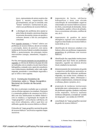 135 8. Próximos Passos e Recomendações Finais
(p.ex., representantes de setores usuários das
águas e, mesmo, organizações não
governamentais), até que se consolide, uma
“leitura” territorial e institucional do país,
relativa aos problemas de recursos hídricos;
Ø a abordagem dos problemas deve pautar-se
pelas linhas de atuação e premissas dispostas
no presente documento, postas em questão e
consenso durante a fase de convergência
conceitual.
Num segundo momento, a “leitura” relativa aos
problemas de recursos hídricos, deverá ser testada
e convergida, dentro do possível, com outras
instâncias do Governo Federal, no âmbito do próprio
MMA e, posteriormente, dos principais setores
intervenientes (energia, saneamento, irrigação e
outros).
Por fim, num terceiro momento (ou em paralelo ao
segundo), as oficinas de dinâmica de grupo deverão
ser realizadas com os estados e/ou por macro-bacia
hidrográfica, contando com o apoio de consultores
com conhecimentos detalhados sobre cada região
mapeada, permitindo a consolidação negociada a
que se refere o item seguinte.
8.2.3. Construção Gradativa de
Consensos sobre o “Mapa Geográfico
Nacional da Gestão de Recursos
Hídricos”
São dois os principais resultados que se pretende
comas oficinas regionais e/ou estaduais. O primeiro
é a construção gradativa de consensos (na ANA e
dela com seus interlocutores no âmbito federal e
com os estados) e a legitimação do traçado do
“mapa geográfico”, com as bacias e sub-bacias, em
seus níveis sobrepostos, sobre o qual deve ser
edificada a gestão dos recursos hídricos no Brasil.
O desenho do “mapa geográfico nacional da gestão
de recursos hídricos” envolverá as seguintes etapas
sucessivas:
Ø mapeamento de bacias, sub-bacias
hidrográficas e áreas com elevada
concentração de externalidades negativas
relacionadas aos recursos hídricos (escassez
de oferta, concentração de demandas, cheias
e inundações, quadros críticos de poluição,
risco a ecossistemas relevantes, conflitos de
uso, etc.);
Ø mapeamento de quadros de maior
abrangência regional com externalidades
negativas relacionadas aos recursos hídricos
(semi-árido, p. ex.);
Ø identificação de interesses estaduais e/ou
federais afetos aos problemas (mapeamento
geopolítico de problemas com recursos
hídricos);
Ø identificação das capacidades institucionais
instaladas para fazer frente aos problemas
mapeados, segundo sua natureza diversa
(local, estadual e/ou nacional);
Ø dimensionamento dos instrumentos de gestão
e respectivas proficiências necessárias ao
equacionamento dos diferentes problemas
mapeados, nas escalas locais, estaduais ou
nacional (cadastros, dados, informações e
estudos complementares, sistemas de outorga
e cobrança, planos e projetos, etc.);
Ø proposição de instâncias institucionais
apropriadas para o planejamento e a gestão
dos problemas regionais, estaduaisenacionais
acima mapeados, inclusive mediante
instânciassobrepostas, a exemplo de “comitês
de integração”, nos moldes do CEIVAP;
Ø consolidação do “mapa geográfico nacional
da gestão de recursos hídricos”.
PDF created with FinePrint pdfFactory Pro trial version http://www.fineprint.com
 