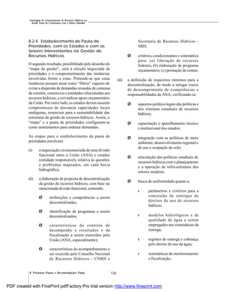 136
Estratégias de Gerenciamento de Recursos Hídricos no
Brasil: Áreas de Cooperação com o Banco Mundial
8. Próximos Passos e Recomendações Finais
8.2.4. Estabelecimento de Pauta de
Prioridades, com os Estados e com os
Setores Intervenientes na Gestão de
Recursos Hídricos
O segundo resultado, possibilitado pelo desenho do
“mapa da gestão”, será a eleição negociada de
prioridades e o comprometimento das instâncias
envolvidas frente a estas. Pretende-se que estas
instâncias possam atuar como “filtros” capazes de
evitar a dispersão de demandas oriundas de centenas
de comitês, consórcios e entidades relacionadas aos
recursos hídricos, a reivindicar apoio orçamentário
da União. Por outro lado, os estados devem assumir
compromissos de alavancar capacidades locais
endógenas, essenciais para a sustentabilidade das
estruturas de gestão de recursos hídricos. Assim, o
“mapa” e a pauta de prioridades configuram-se
como instrumentos para ordenar demandas.
As etapas para o estabelecimento da pauta de
prioridades envolvem:
(i) a negociação circunstanciada de uma divisão
funcional entre a União (ANA) e estados
(entidade responsável), relativa às questões
e problemas mapeados, em cada bacia
hidrográfica;
(ii) a elaboração de proposta de descentralização
da gestão de recursos hídricos, com base na
mencionada divisão funcional, contendo:
Ø atribuições e competências a serem
descentralizadas;
Ø identificação de programas a serem
descentralizados;
Ø características do controle de
desempenho e resultados e da
fiscalização a serem exercidos pela
União (ANA, especialmente);
Ø características do acompanhamento a
ser exercido pelo Conselho Nacional
de Recursos Hídricos - CNRH e
Secretaria de Recursos Hídricos -
SRH;
Ø critérios, condicionantes e sistemática
para: (a) liberação de recursos
federais; (b) elaboração de programa
orçamentário; (c) prestação de contas;
(iii) a definição de requisitos mínimos para a
descentralização, de modo a mitigar riscos
de descumprimento de competências e
responsabilidades da ANA, verificando-se.
Ø aspectos jurídico-legais das políticas e
dos sistemas estaduais de recursos
hídricos;
Ø capacitação e aparelhamento técnico
e institucional dos estados;
Ø integração com as políticas de meio
ambiente, desenvolvimento regional e
de uso e ocupação do solo;
Ø articulação das políticas estaduais de
recursos hídricos com o planejamento
e a operação de infra-estrutura dos
setores usuários.
Ø busca de uniformidade quanto a:
l parâmetros e critérios para a
concessão de outorgas de
direitos de uso de recursos
hídricos;
l modelos hidrológicos e de
qualidade de água a serem
empregados nas sistemáticas de
outorga;
l regimes de outorga e cobrança
pelo direito de uso da água;
l sistemáticas de monitoramento
e fiscalização;
PDF created with FinePrint pdfFactory Pro trial version http://www.fineprint.com
 