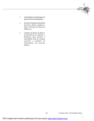 137 8. Próximos Passos e Recomendações Finais
l metodologias de elaboração de
planos de bacia hidrográfica;
l divisão de encargos entre planos
de bacia, planos estaduais e
Plano Nacional de Recursos
Hídricos; e,
l estrutura de bancos de dados e
características de software e
hardware para garantir o
intercâmbio entre os sistemas
nacional e estaduais de
informações em recursos
hídricos.
PDF created with FinePrint pdfFactory Pro trial version http://www.fineprint.com
 