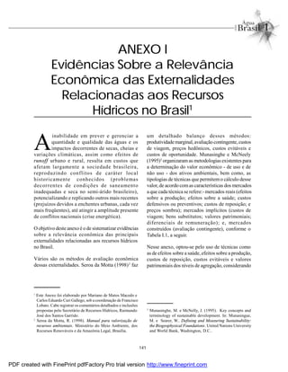 141
A
inabilidade em prever e gerenciar a
quantidade e qualidade das águas e os
impactos decorrentes de secas, cheias e
variações climáticas, assim como efeitos de
runoff urbano e rural, resulta em custos que
afetam largamente a sociedade brasileira,
reproduzindo conflitos de caráter local
historicamente conhecidos (problemas
decorrentes de condições de saneamento
inadequadas e seca no semi-árido brasileiro),
potencializando e replicando outros mais recentes
(prejuízos devidos a enchentes urbanas, cada vez
mais freqüentes), até atingir a amplitude presente
de conflitos nacionais (crise energética).
Oobjetivo deste anexo é o de sistematizar evidências
sobre a relevância econômica das principais
externalidades relacionadas aos recursos hídricos
no Brasil.
Vários são os métodos de avaliação econômica
dessas externalidades. Seroa da Motta (1998)2
faz
ANEXO I
Evidências Sobre a Relevância
Econômica das Externalidades
Relacionadas aos Recursos
Hídricos no Brasil1
um detalhado balanço desses métodos:
produtividademarginal,avaliaçãocontingente,custos
de viagem, preços hedônicos, custos evitáveis e
custos de oportunidade. Munasinghe e McNeely
(1995)3
organizaram as metodologias existentes para
a determinação do valor econômico - de uso e de
não uso - dos ativos ambientais, bem como, as
tipologias de técnicas que permitem o cálculo desse
valor, de acordo comas características dos mercados
a que cada técnica se refere:-mercados reais (efeitos
sobre a produção; efeitos sobre a saúde; custos
defensivos ou preventivos; custos de reposição; e
preços sombra); mercados implícitos (custos de
viagem; bens substitutos; valores patrimoniais;
diferenciais de remuneração); e, mercados
construídos (avaliação contingente), conforme o
Tabela I.1, a seguir.
Nesse anexo, optou-se pelo uso de técnicas como
as de efeitos sobre a saúde, efeitos sobre a produção,
custos de reposição, custos evitáveis e valores
patrimoniais dos níveis de agregação, considerando
1
Este Anexo foi elaborado por Mariano de Matos Macedo e
Carlos Eduardo Curi Gallego, sob a coordenação de Francisco
Lobato. Cabe registrar os comentários detalhados e inclusões
propostas pelo Secretário de Recursos Hídricos, Raimundo
José dos Santos Garrido.
2
Seroa da Motta, R. (1998). Manual para valorização de
recursos ambientais. Ministério do Meio Ambiente, dos
Recursos Renováveis e da Amazônia Legal, Brasília.
3
Munasinghe, M. e McNelly, J. (1995). Key concepts and
terminology of sustainable development. In: Munasingue,
M. e Searer, W.. Defining and Measuring Sustainability:
the Biogeophysical Foundations. United Nations University
and World Bank, Washington, D.C..
PDF created with FinePrint pdfFactory Pro trial version http://www.fineprint.com
 