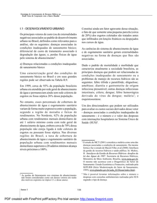 144Anexo I
Estratégias de Gerenciamento de Recursos Hídricos no
Brasil: Áreas de Cooperação com o Banco Mundial
I.1 - DESENVOLVIMENTO URBANO
Os principais vetores de custo (ou de externalidades
negativas) associados ao padrão de desenvolvimento
urbano no Brasil, definidos como relevantes para a
análise, são os seguintes: doenças associadas às
condições inadequadas de saneamento básico;
diferencial de custo de tratamento associado à
degradação das águas; e, perdas físicas de água
pelo sistema de abastecimento6
.
a) Doenças relacionadas a condições inadequadas
de saneamento básico
Uma caracterização geral das condições de
saneamento básico no Brasil e em suas grandes
regiões pode ser observada na Tabela II.9.
Em 1999, cerca de 93% da população brasileira
urbana era atendida por rede geral de abastecimento
de água e permaneciam ainda sem rede coletora de
esgotos ou fossa séptica 26% dessa população.
No entanto, esses percentuais de cobertura de
abastecimento de água e esgotamento sanitário
variamde formamuito expressiva entre a população,
segundo a região de moradia e faixas de
rendimentos. No Nordeste, 62% da população
urbana com rendimentos mensais domiciliares de
até 1 salário mínimo conta com rede geral de
abastecimento de água, embora cerca de 70% dessa
população não esteja ligada à rede coletora de
esgotos ou possuam fossa séptica. Nas diversas
regiões do Brasil, a taxa de cobertura de
abastecimento de água e esgotamento sanitário da
população urbana com rendimentos mensais
domiciliaressuperiores a20salários mínimosalcança
níveis próximos a 100%.
Constitui ainda um fator agravante dessa situação,
o fato de que somente uma pequena parcela (cerca
de 20%) dos esgotos coletados são tratados antes
que infiltrados em lençóis freáticos ou despejados
nos cursos de água.
As carências do sistema de abastecimento de água
e de esgotamento sanitário geram externalidades
negativas na forma de doenças que lhes são
associadas.
Dado o padrão de mortalidade e morbidade que
caracteriza atualmente a sociedade brasileira, as
principais doenças que podem ser relacionadas às
condições inadequadas de saneamento ou a
problemas de manejo de recursos hídricos são as
seguintes: febre tifóide e paratifóide; shiguelose;
amebíase; diarréia e gastrenterite de origem
infecciosa presumível; outras doenças infecciosas
intestinais; cólera; dengue; febre hemorrágica
derivada do vírus da dengue; malária7
; e
esquistossomose.
Um dos direcionadores que podem ser utilizados
para avaliar os custos sociais derivados desse vetor
- doenças associadas a condições inadequadas de
saneamento - é o número e o valor das despesas
com internações hospitalares no Sistema Único de
Saúde (SUS)8
.
6
As perdas de faturamento nos sistemas de abastecimento
não foram consideradas como um desses vetores em razão
dos motivos expostos no tópico I.1.c desse anexo.
7
O estudo do MCT (2001) considera a malária como uma das
doenças associadas a condições de saneamento. Da mesma
forma o faz o estudo de Maciel Filho et al.(2000). Interfaces
da gestão de recursos hídricos e saúde pública. In: Muñoz,
H. Interfaces da Gestão de Recursos Hídricos: desafios da
lei das Águas de 1997. Secretaria de Recursos Hídricos,
Ministério do Meio Ambiente, Brasília, www.mma.gov.br.
O mesmo não acontece com o Diagnóstico do Setor de
Saneamento: Estudo Econômico e Financeiro, realizado pela
SEPURB (Série Modernização do Setor de Saneamento,
1995), www.planalto.gov.br/sedu_02/Desan/index.html..
8
Não é possível levantar informações sobre o número e
despesas com consultas ambulatoriais realizadas pelo SUS
segundo o tipo de doença.
PDF created with FinePrint pdfFactory Pro trial version http://www.fineprint.com
 