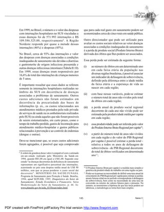 145 Anexo I
Em1999, no Brasil, o número e o valor das despesas
com internações hospitalares no SUS vinculadas a
essas doenças foi de 571.993 internações e R$
109.586.325,00, respectivamente9
. A Região
Nordeste responde por quase a metade dessas
internações (46%) e despesas (45%).
No Brasil, cerca de 93% das internações e valor
das despesas com doenças associadas a condições
inadequadas de saneamento são devidas a diarréias
e gastrenterite de origem infecciosa presumida e
outras doenças infecciosas intestinais (Tabela II.10).
Em 1999, essas doenças eram responsáveis por
16,6% do total das internações de crianças menores
de 5 anos.
É importante ressaltar que esses dados se referem
somente às internações hospitalares realizadas no
âmbito do SUS em decorrência de doenças
associadas a problemas de saneamento. Outros
custos adicionais não foram estimados em
decorrência da precariedade das bases de
informações (p. ex., os custos relacionados aos
atendimentos médicos prestados pela rede privada
de serviços de saúde ou os ambulatoriais realizados
pelo SUS) ou ainda aqueles que não forampossíveis
de serem sistematizados, em curto prazo, como o
tempode trabalho perdido, gastos de locomoção para
atendimento médico-hospitalar e gastos públicos
relacionados à prevenção e ao controle de endemias
(dengue e outras).
Deve-se mencionar que, se esses custos adicionais
forem agregados, é possível que seja comprovado
que para cada real gasto em saneamento podem ser
economizados cerca de cinco reais emsaúde pública.
Outro direcionador que pode ser utilizado para
avaliar os custos sociais relativos ao vetor doenças
associadas a condições inadequadas de saneamento
é a perda de produto social (Produto Interno Bruto)
derivada dos óbitos que lhes podem ser associados.
Essa perda pode ser estimada da seguinte forma:
(i) ao número de óbitos em um determinado ano
em cada faixa etária da população nas
diversas regiõesbrasileiras, épossível associar
umindicador de defasagemde sobrevivência,
definido pela diferença entre a idade média
da faixa etária e a esperança de vida ao
nascer em cada região;
(ii) com base nessas variáveis, pode-se estimar
o número total de anos não vividos pelo total
de óbitos em cada região;
(iii) a perda anual de produto social regional
decorrente de cada ano não vivido pode ser
estimada pela produtividade médiaper capita
em cada região;
(iv) essa produtividade pode serinferida pelo valor
doProdutoInternoBrutoRegional percapita10
;
(v) a partir do número total de anos não vividos
em cada região e do valor do PIB Regional
per capita é possível estimar a perda total -
relativa a todos os anos de defasagem de
sobrevivência - de PIB Regional decorrente
do total de óbitos verificados emdeterminado
ano11
;
9
A ordem de grandeza desse valor é compatível com o estimado
em um estudo realizado pelo Ministério da Saúde em
1994, quando R$1,00 era igual a US$1,00. Segundo esse
estudo “as doenças decorrentes da deficiência do saneamento
representam um significativo percentual das internações,
acarretando ao país uma despesa média anual de US$ 90
milhões, sem que se possa ponderar o custo social daí
decorrente”. MINISTÉRIO DA SAÚDE/FUNASA.
Programa de Saneamento para Proteção à Saúde. Brasília,
1994, apud SEPURB, 1995. Diagnóstico do Setor de
Saneamento: Estudo Econômico e Financeiro. Série
Modernização do Setor de Saneamento, p. 46. In:
www.planalto.gov.br/sedu_02/Desan/index.html.
10
O Produto Interno Bruto per capita é a medida mais simples e
genérica da produtividade do trabalho em uma região ou país.
11
Poder-se-iapensar na necessidade de definiruma taxa anual de
crescimento do PIB Regionalper capitapara estimar as perdas
anuais futuras relativasao período correspondente à defasagem
de sobrevivência, bem como na necessidade de uma taxa de
conversão ou retorno de valores futuros para o presente. No
entanto, se assumirmos a hipótese de que tais taxas podem ser
idênticas, a metodologia se torna bem mais simples.
PDF created with FinePrint pdfFactory Pro trial version http://www.fineprint.com
 