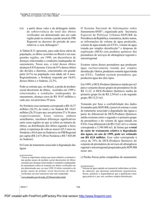 146Anexo I
Estratégias de Gerenciamento de Recursos Hídricos no
Brasil: Áreas de Cooperação com o Banco Mundial
(vi) a partir desse valor e da defasagem média
de sobrevivência do total dos óbitos
verificados em determinado ano em cada
região pode-se estimar a perda anual de PIB
Regional no decorrer do período de anos
relativos a essa defasagem12
.
A Tabela II.11 apresenta, para cada faixa etária da
população, os óbitos ocorridos no Brasil e em suas
grandes regiões, em 1999, em decorrência de
doenças relacionadas a condições inadequadas de
saneamento. Nesse ano, o total desses óbitos
alcançou 8.835 pessoas. Cerca de 91% desses óbitos
são devidos a diarréias, concentrados em grande
parte (61%) na população com idade até 4 anos.
Regionalmente, o Nordeste responde por 54,6%
desses óbitos e o Sudeste, 22,3%.
Pode-se estimar que, no Brasil, a perda de produto
social decorrente de óbitos, ocorridos em 1999 e
relacionados a condições inadequadas de
saneamento, alcança cerca de R$ 39,47 milhões a
cada ano, nos próximos 59 anos.
No Nordeste esse montante corresponde a R$ 10,37
milhões (26,2% do total) e no Sudeste R$ 10,63
milhões (26,3%) por ano, nos próximos 57 e 56 anos
respectivamente. Esses valores, embora
semelhantes, encobrem diferenças significativas
entre essas regiões no que se refere ao número de
óbitos, na distribuição dos óbitos segundo a faixa
etária, à esperança de vida ao nascer (65,5 anos no
Nordeste e 69,4 anos no Sudeste) e no PIB Regional
per capita (R$ 2.671,00 no Nordeste e R$ 7.843,00
no Sudeste).
b) Custo de tratamento associado à degradação das
águas
O Sistema Nacional de Informações sobre
Saneamento-SNIS13
, organizado pela Secretaria
Especial de Políticas Urbanas-SEPURB da
Presidência da República, sistematiza, dentre outras,
as informações de volume de água produzido,
volume de água tratado em ETA's, volume de água
tratada por simples desinfecção14
e despesas de
exploração (DEX) com produtos químicos dos
prestadores de serviços de abrangência regional e
microrregional.
Existem vários desses prestadores que produzem
água exclusivamente tratada por simples
desinfecção. Outros, produzem somente água tratada
em ETA's. Também existem prestadores que
produzem água dos dois tipos.
Em 1999, a DEX-Produtos Químicos média por m3
para o conjunto desses grupos de prestadores foi de
R$ 11,22. A DEX-Produtos Químicos média do
primeiro grupo foi de R$ 2,59/m3 e a do segundo
grupo, R$ 15,21/m3.
Tomando por base a confiabilidade dos dados
levantados pela SEPURB, é possível estimar o custo
de tratamento associado à degradação das águas a
partir do diferencial de DEX-Produtos Químicos
média existente entre o segundo e o primeiro grupo
de prestadores e do volume de água tratada em
ETA's.Esse diferencial éde R$ 12,62/ m3e ovolume
corresponde a 3.390.400 m3, de forma que o total
de custo de tratamento relativo à degradação
das águas, no ano de 1999, pode ser estimado
em R$ 42,8 milhões. Esse valor corresponde à
cerca de 76% da DEX-Produtos Químicos do
conjunto de prestadores de serviços de abrangência
regional e microrregional pesquisados pelaSEPURB
nesse ano.
c) Perdas físicas pelas companhias de saneamento12
Torna-se importante realçar que neste relatório a estimativa
das perdas anuais de produto social decorrentes de óbitos
causados por doenças relacionadas a condições inadequadas
de saneamento refere-se somente aos óbitos verificados em
um determinado ano, no caso 1999. O efeito cumulativo de
perdas anuais de produto social decorrentes de óbitos
verificados em anos anteriores não está computado.
13
www.planalto.gov.br/sedu_02/Desan/index.html
14
Volume de água captada em manancial subterrâneo ou fonte
de cabeceira, que apresenta naturalmente características
físicas, químicas e organolépticas que a qualificam como
água potável e, por isso, recebem simples desinfecção.
PDF created with FinePrint pdfFactory Pro trial version http://www.fineprint.com
 